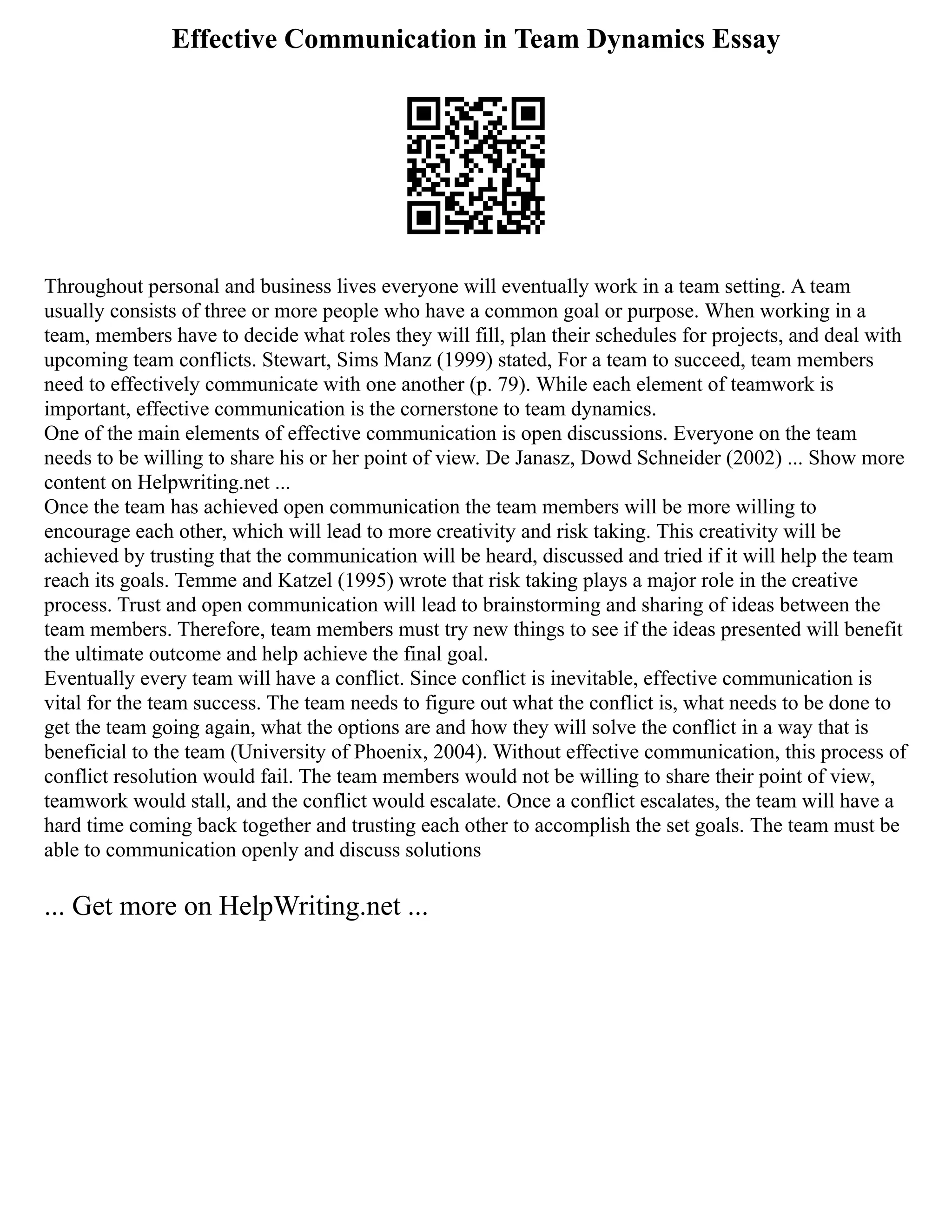 Effective Communication in Team Dynamics Essay
Throughout personal and business lives everyone will eventually work in a team setting. A team
usually consists of three or more people who have a common goal or purpose. When working in a
team, members have to decide what roles they will fill, plan their schedules for projects, and deal with
upcoming team conflicts. Stewart, Sims Manz (1999) stated, For a team to succeed, team members
need to effectively communicate with one another (p. 79). While each element of teamwork is
important, effective communication is the cornerstone to team dynamics.
One of the main elements of effective communication is open discussions. Everyone on the team
needs to be willing to share his or her point of view. De Janasz, Dowd Schneider (2002) ... Show more
content on Helpwriting.net ...
Once the team has achieved open communication the team members will be more willing to
encourage each other, which will lead to more creativity and risk taking. This creativity will be
achieved by trusting that the communication will be heard, discussed and tried if it will help the team
reach its goals. Temme and Katzel (1995) wrote that risk taking plays a major role in the creative
process. Trust and open communication will lead to brainstorming and sharing of ideas between the
team members. Therefore, team members must try new things to see if the ideas presented will benefit
the ultimate outcome and help achieve the final goal.
Eventually every team will have a conflict. Since conflict is inevitable, effective communication is
vital for the team success. The team needs to figure out what the conflict is, what needs to be done to
get the team going again, what the options are and how they will solve the conflict in a way that is
beneficial to the team (University of Phoenix, 2004). Without effective communication, this process of
conflict resolution would fail. The team members would not be willing to share their point of view,
teamwork would stall, and the conflict would escalate. Once a conflict escalates, the team will have a
hard time coming back together and trusting each other to accomplish the set goals. The team must be
able to communication openly and discuss solutions
... Get more on HelpWriting.net ...
 
