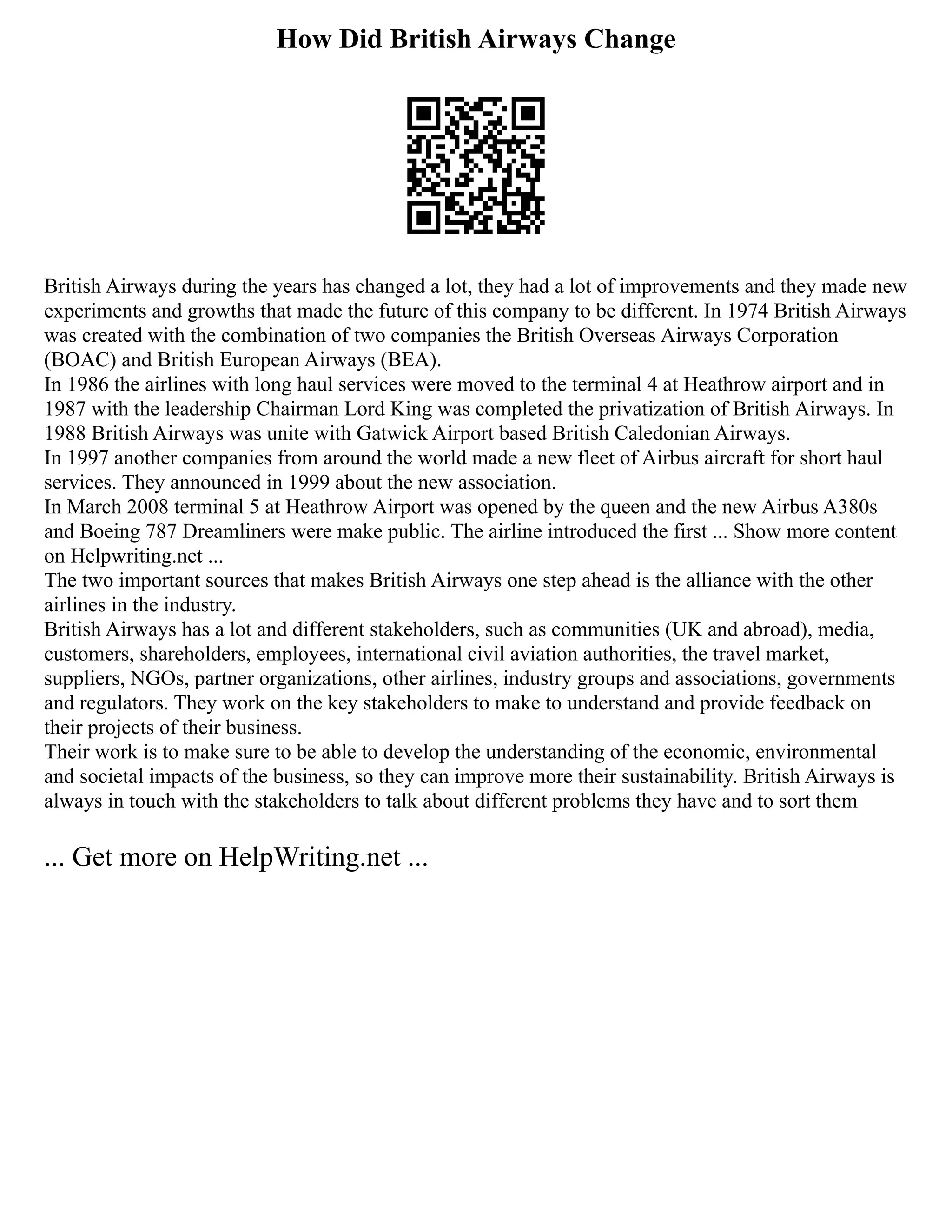 How Did British Airways Change
British Airways during the years has changed a lot, they had a lot of improvements and they made new
experiments and growths that made the future of this company to be different. In 1974 British Airways
was created with the combination of two companies the British Overseas Airways Corporation
(BOAC) and British European Airways (BEA).
In 1986 the airlines with long haul services were moved to the terminal 4 at Heathrow airport and in
1987 with the leadership Chairman Lord King was completed the privatization of British Airways. In
1988 British Airways was unite with Gatwick Airport based British Caledonian Airways.
In 1997 another companies from around the world made a new fleet of Airbus aircraft for short haul
services. They announced in 1999 about the new association.
In March 2008 terminal 5 at Heathrow Airport was opened by the queen and the new Airbus A380s
and Boeing 787 Dreamliners were make public. The airline introduced the first ... Show more content
on Helpwriting.net ...
The two important sources that makes British Airways one step ahead is the alliance with the other
airlines in the industry.
British Airways has a lot and different stakeholders, such as communities (UK and abroad), media,
customers, shareholders, employees, international civil aviation authorities, the travel market,
suppliers, NGOs, partner organizations, other airlines, industry groups and associations, governments
and regulators. They work on the key stakeholders to make to understand and provide feedback on
their projects of their business.
Their work is to make sure to be able to develop the understanding of the economic, environmental
and societal impacts of the business, so they can improve more their sustainability. British Airways is
always in touch with the stakeholders to talk about different problems they have and to sort them
... Get more on HelpWriting.net ...
 