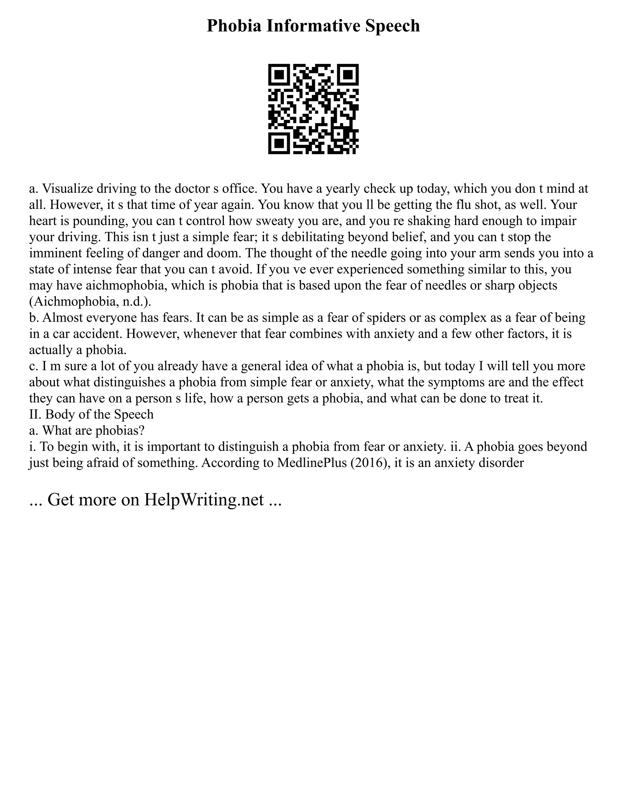 Phobia Informative Speech
a. Visualize driving to the doctor s office. You have a yearly check up today, which you don t mind at
all. However, it s that time of year again. You know that you ll be getting the flu shot, as well. Your
heart is pounding, you can t control how sweaty you are, and you re shaking hard enough to impair
your driving. This isn t just a simple fear; it s debilitating beyond belief, and you can t stop the
imminent feeling of danger and doom. The thought of the needle going into your arm sends you into a
state of intense fear that you can t avoid. If you ve ever experienced something similar to this, you
may have aichmophobia, which is phobia that is based upon the fear of needles or sharp objects
(Aichmophobia, n.d.).
b. Almost everyone has fears. It can be as simple as a fear of spiders or as complex as a fear of being
in a car accident. However, whenever that fear combines with anxiety and a few other factors, it is
actually a phobia.
c. I m sure a lot of you already have a general idea of what a phobia is, but today I will tell you more
about what distinguishes a phobia from simple fear or anxiety, what the symptoms are and the effect
they can have on a person s life, how a person gets a phobia, and what can be done to treat it.
II. Body of the Speech
a. What are phobias?
i. To begin with, it is important to distinguish a phobia from fear or anxiety. ii. A phobia goes beyond
just being afraid of something. According to MedlinePlus (2016), it is an anxiety disorder
... Get more on HelpWriting.net ...
 