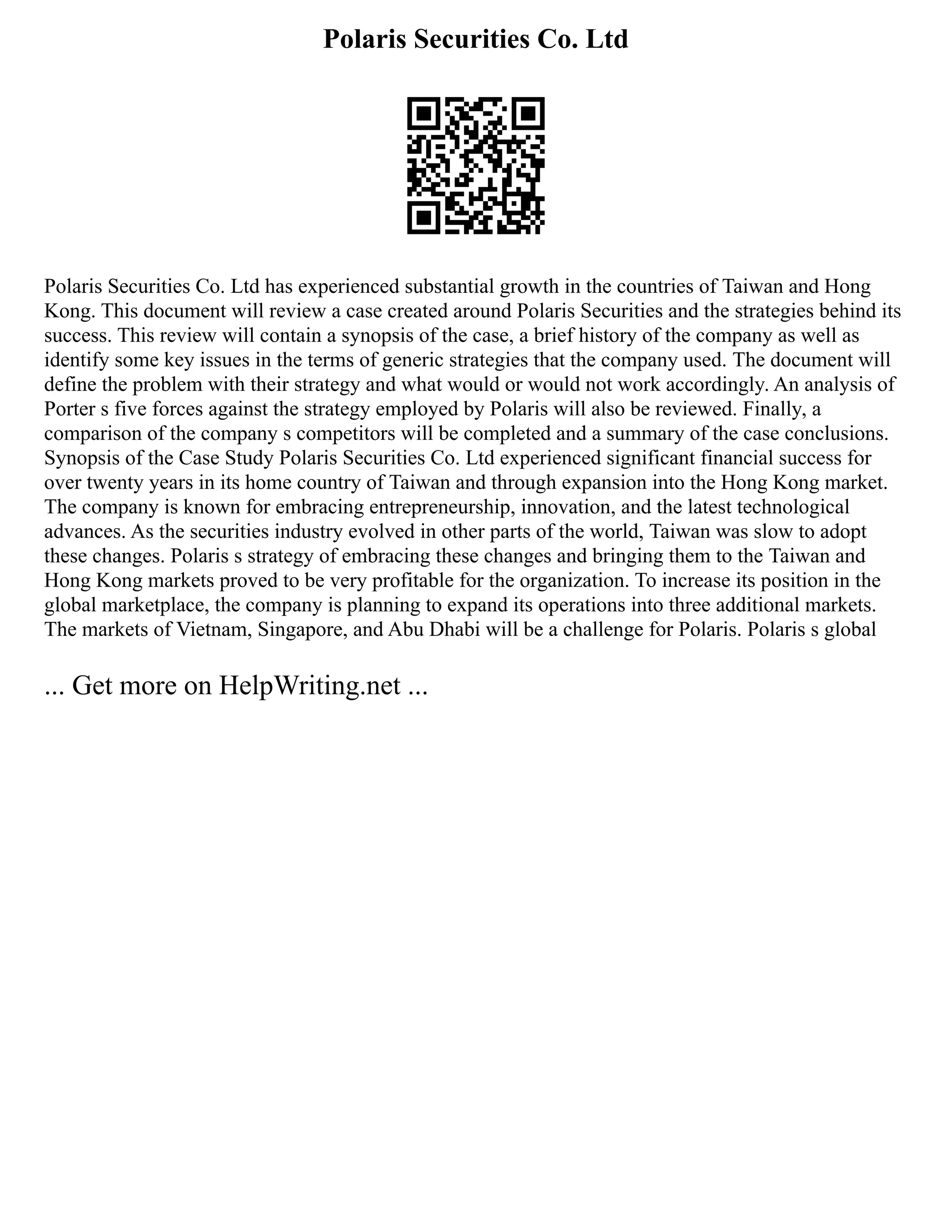 Polaris Securities Co. Ltd
Polaris Securities Co. Ltd has experienced substantial growth in the countries of Taiwan and Hong
Kong. This document will review a case created around Polaris Securities and the strategies behind its
success. This review will contain a synopsis of the case, a brief history of the company as well as
identify some key issues in the terms of generic strategies that the company used. The document will
define the problem with their strategy and what would or would not work accordingly. An analysis of
Porter s five forces against the strategy employed by Polaris will also be reviewed. Finally, a
comparison of the company s competitors will be completed and a summary of the case conclusions.
Synopsis of the Case Study Polaris Securities Co. Ltd experienced significant financial success for
over twenty years in its home country of Taiwan and through expansion into the Hong Kong market.
The company is known for embracing entrepreneurship, innovation, and the latest technological
advances. As the securities industry evolved in other parts of the world, Taiwan was slow to adopt
these changes. Polaris s strategy of embracing these changes and bringing them to the Taiwan and
Hong Kong markets proved to be very profitable for the organization. To increase its position in the
global marketplace, the company is planning to expand its operations into three additional markets.
The markets of Vietnam, Singapore, and Abu Dhabi will be a challenge for Polaris. Polaris s global
... Get more on HelpWriting.net ...
 