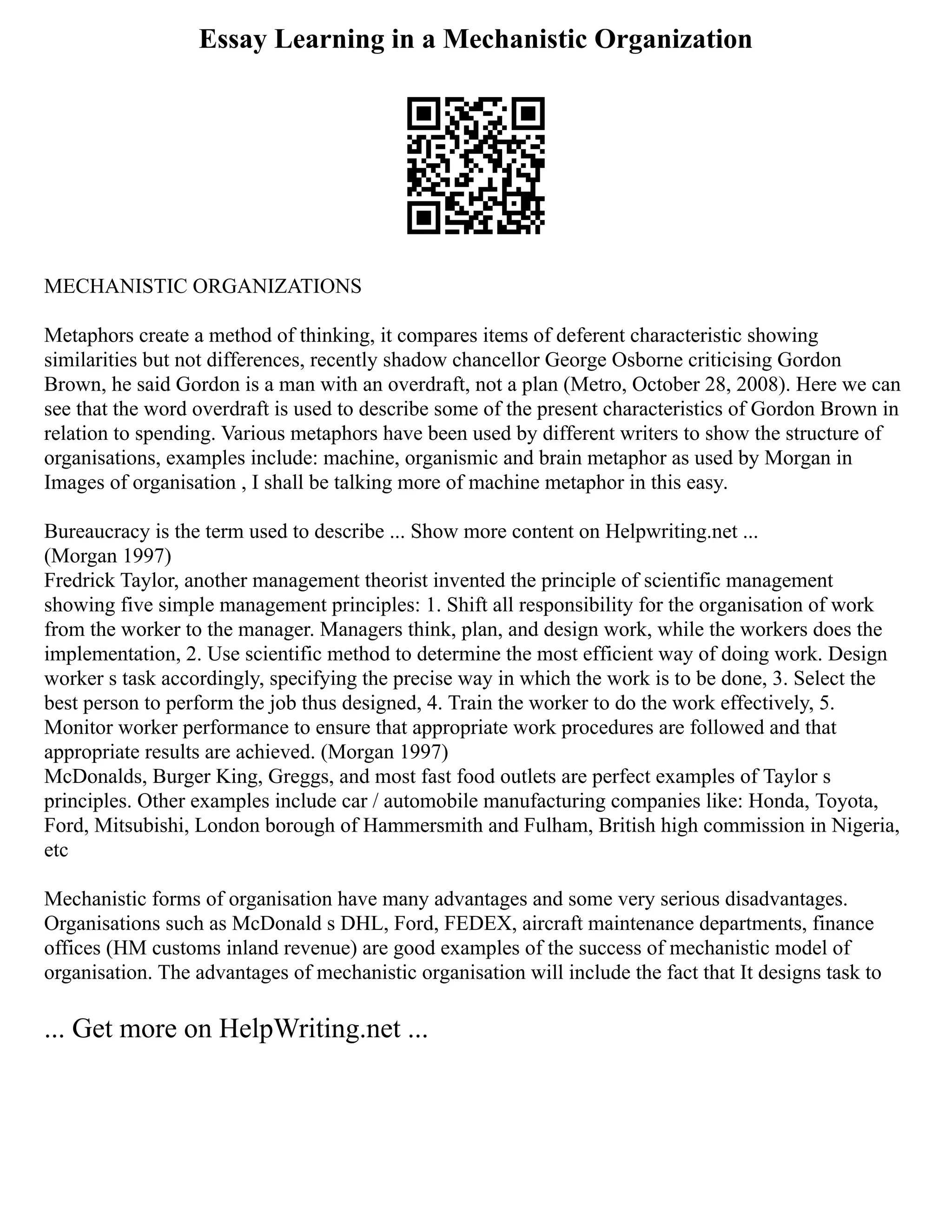 Essay Learning in a Mechanistic Organization
MECHANISTIC ORGANIZATIONS
Metaphors create a method of thinking, it compares items of deferent characteristic showing
similarities but not differences, recently shadow chancellor George Osborne criticising Gordon
Brown, he said Gordon is a man with an overdraft, not a plan (Metro, October 28, 2008). Here we can
see that the word overdraft is used to describe some of the present characteristics of Gordon Brown in
relation to spending. Various metaphors have been used by different writers to show the structure of
organisations, examples include: machine, organismic and brain metaphor as used by Morgan in
Images of organisation , I shall be talking more of machine metaphor in this easy.
Bureaucracy is the term used to describe ... Show more content on Helpwriting.net ...
(Morgan 1997)
Fredrick Taylor, another management theorist invented the principle of scientific management
showing five simple management principles: 1. Shift all responsibility for the organisation of work
from the worker to the manager. Managers think, plan, and design work, while the workers does the
implementation, 2. Use scientific method to determine the most efficient way of doing work. Design
worker s task accordingly, specifying the precise way in which the work is to be done, 3. Select the
best person to perform the job thus designed, 4. Train the worker to do the work effectively, 5.
Monitor worker performance to ensure that appropriate work procedures are followed and that
appropriate results are achieved. (Morgan 1997)
McDonalds, Burger King, Greggs, and most fast food outlets are perfect examples of Taylor s
principles. Other examples include car / automobile manufacturing companies like: Honda, Toyota,
Ford, Mitsubishi, London borough of Hammersmith and Fulham, British high commission in Nigeria,
etc
Mechanistic forms of organisation have many advantages and some very serious disadvantages.
Organisations such as McDonald s DHL, Ford, FEDEX, aircraft maintenance departments, finance
offices (HM customs inland revenue) are good examples of the success of mechanistic model of
organisation. The advantages of mechanistic organisation will include the fact that It designs task to
... Get more on HelpWriting.net ...
 