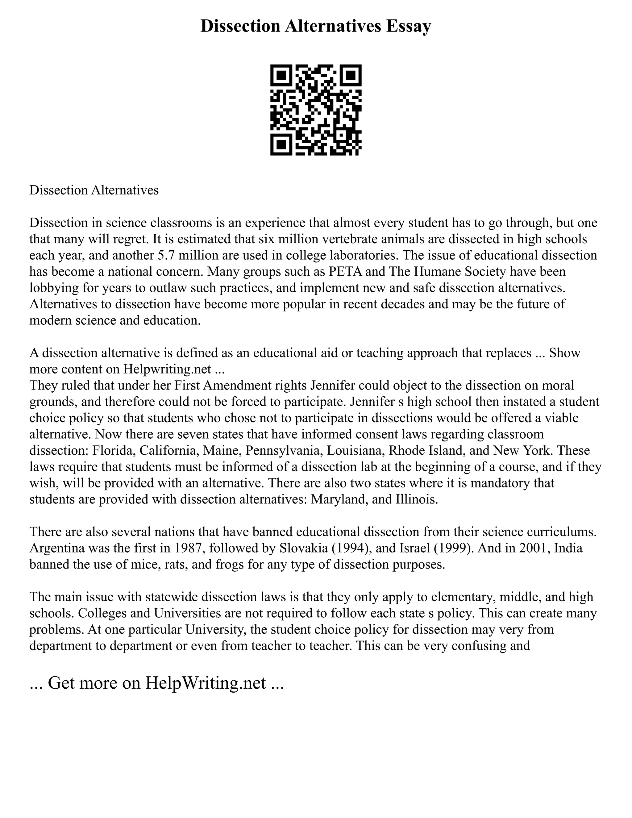 Dissection Alternatives Essay
Dissection Alternatives
Dissection in science classrooms is an experience that almost every student has to go through, but one
that many will regret. It is estimated that six million vertebrate animals are dissected in high schools
each year, and another 5.7 million are used in college laboratories. The issue of educational dissection
has become a national concern. Many groups such as PETA and The Humane Society have been
lobbying for years to outlaw such practices, and implement new and safe dissection alternatives.
Alternatives to dissection have become more popular in recent decades and may be the future of
modern science and education.
A dissection alternative is defined as an educational aid or teaching approach that replaces ... Show
more content on Helpwriting.net ...
They ruled that under her First Amendment rights Jennifer could object to the dissection on moral
grounds, and therefore could not be forced to participate. Jennifer s high school then instated a student
choice policy so that students who chose not to participate in dissections would be offered a viable
alternative. Now there are seven states that have informed consent laws regarding classroom
dissection: Florida, California, Maine, Pennsylvania, Louisiana, Rhode Island, and New York. These
laws require that students must be informed of a dissection lab at the beginning of a course, and if they
wish, will be provided with an alternative. There are also two states where it is mandatory that
students are provided with dissection alternatives: Maryland, and Illinois.
There are also several nations that have banned educational dissection from their science curriculums.
Argentina was the first in 1987, followed by Slovakia (1994), and Israel (1999). And in 2001, India
banned the use of mice, rats, and frogs for any type of dissection purposes.
The main issue with statewide dissection laws is that they only apply to elementary, middle, and high
schools. Colleges and Universities are not required to follow each state s policy. This can create many
problems. At one particular University, the student choice policy for dissection may very from
department to department or even from teacher to teacher. This can be very confusing and
... Get more on HelpWriting.net ...
 