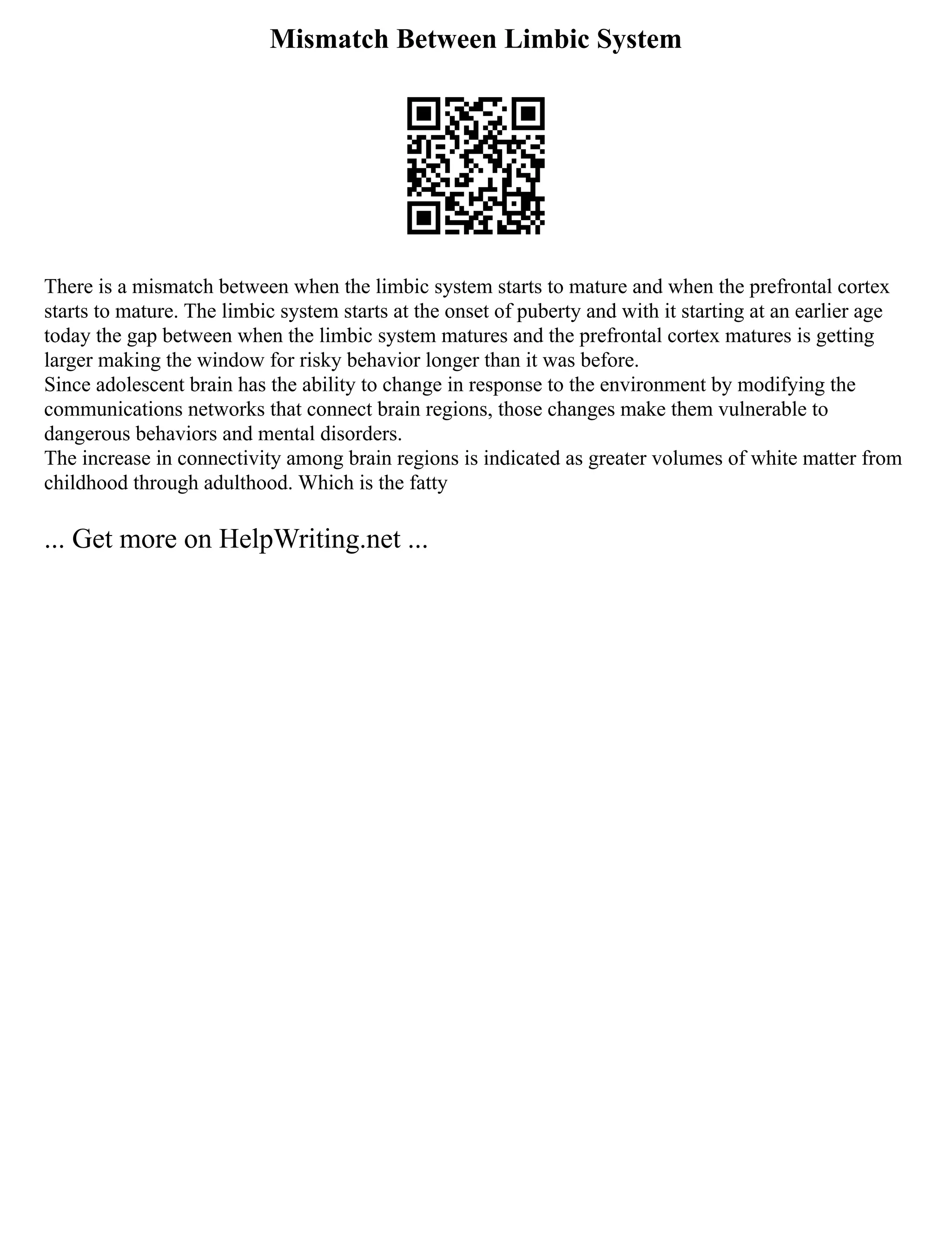 Mismatch Between Limbic System
There is a mismatch between when the limbic system starts to mature and when the prefrontal cortex
starts to mature. The limbic system starts at the onset of puberty and with it starting at an earlier age
today the gap between when the limbic system matures and the prefrontal cortex matures is getting
larger making the window for risky behavior longer than it was before.
Since adolescent brain has the ability to change in response to the environment by modifying the
communications networks that connect brain regions, those changes make them vulnerable to
dangerous behaviors and mental disorders.
The increase in connectivity among brain regions is indicated as greater volumes of white matter from
childhood through adulthood. Which is the fatty
... Get more on HelpWriting.net ...
 