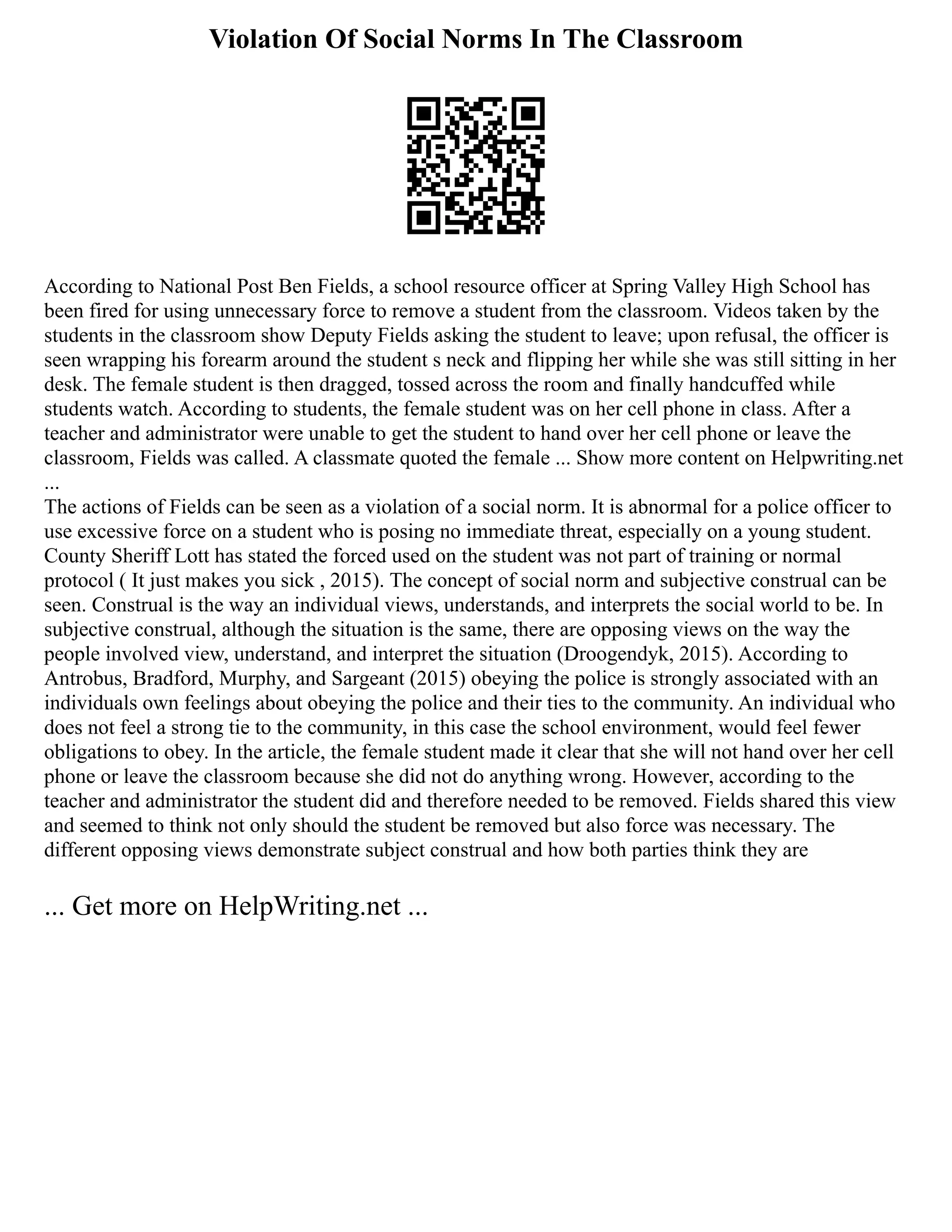 Violation Of Social Norms In The Classroom
According to National Post Ben Fields, a school resource officer at Spring Valley High School has
been fired for using unnecessary force to remove a student from the classroom. Videos taken by the
students in the classroom show Deputy Fields asking the student to leave; upon refusal, the officer is
seen wrapping his forearm around the student s neck and flipping her while she was still sitting in her
desk. The female student is then dragged, tossed across the room and finally handcuffed while
students watch. According to students, the female student was on her cell phone in class. After a
teacher and administrator were unable to get the student to hand over her cell phone or leave the
classroom, Fields was called. A classmate quoted the female ... Show more content on Helpwriting.net
...
The actions of Fields can be seen as a violation of a social norm. It is abnormal for a police officer to
use excessive force on a student who is posing no immediate threat, especially on a young student.
County Sheriff Lott has stated the forced used on the student was not part of training or normal
protocol ( It just makes you sick , 2015). The concept of social norm and subjective construal can be
seen. Construal is the way an individual views, understands, and interprets the social world to be. In
subjective construal, although the situation is the same, there are opposing views on the way the
people involved view, understand, and interpret the situation (Droogendyk, 2015). According to
Antrobus, Bradford, Murphy, and Sargeant (2015) obeying the police is strongly associated with an
individuals own feelings about obeying the police and their ties to the community. An individual who
does not feel a strong tie to the community, in this case the school environment, would feel fewer
obligations to obey. In the article, the female student made it clear that she will not hand over her cell
phone or leave the classroom because she did not do anything wrong. However, according to the
teacher and administrator the student did and therefore needed to be removed. Fields shared this view
and seemed to think not only should the student be removed but also force was necessary. The
different opposing views demonstrate subject construal and how both parties think they are
... Get more on HelpWriting.net ...
 