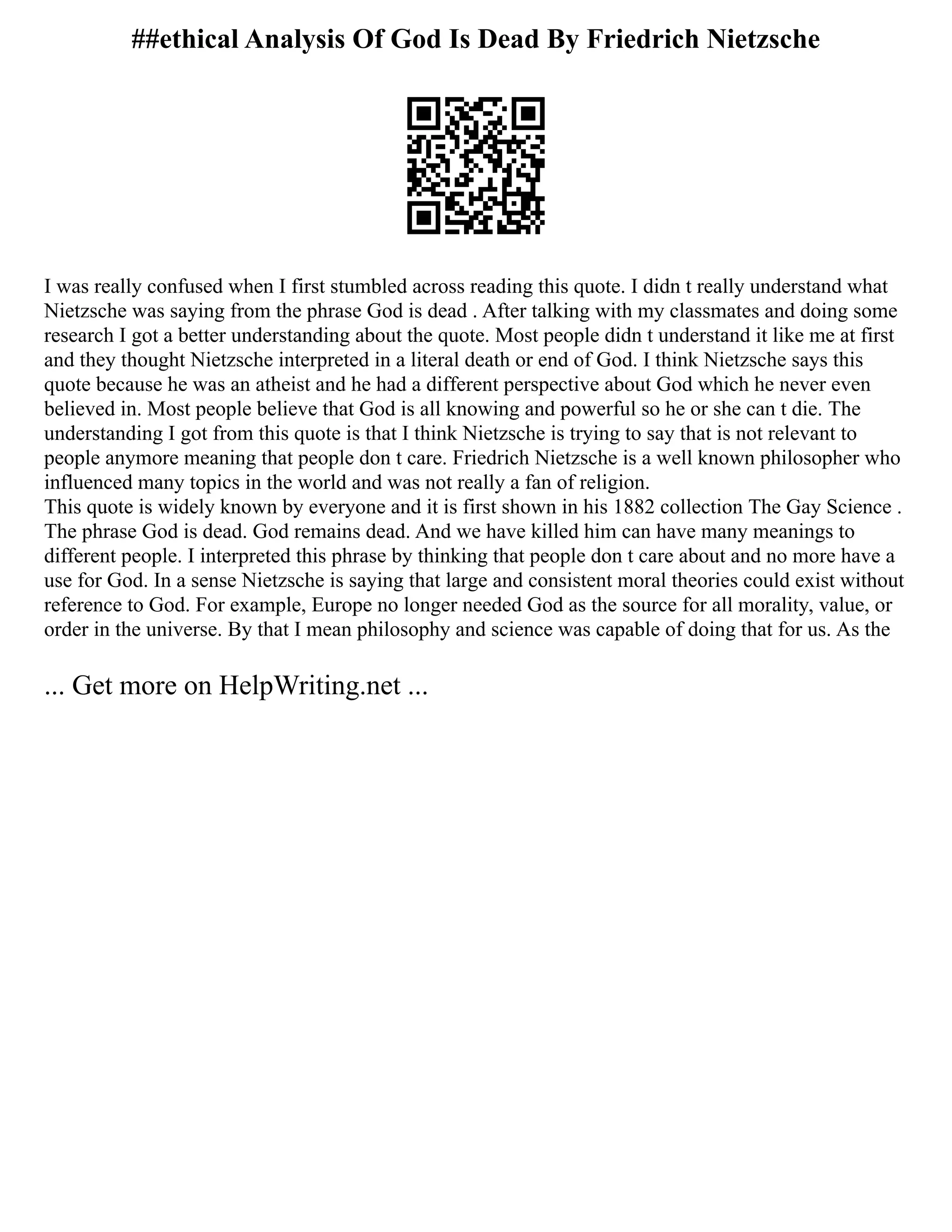 ##ethical Analysis Of God Is Dead By Friedrich Nietzsche
I was really confused when I first stumbled across reading this quote. I didn t really understand what
Nietzsche was saying from the phrase God is dead . After talking with my classmates and doing some
research I got a better understanding about the quote. Most people didn t understand it like me at first
and they thought Nietzsche interpreted in a literal death or end of God. I think Nietzsche says this
quote because he was an atheist and he had a different perspective about God which he never even
believed in. Most people believe that God is all knowing and powerful so he or she can t die. The
understanding I got from this quote is that I think Nietzsche is trying to say that is not relevant to
people anymore meaning that people don t care. Friedrich Nietzsche is a well known philosopher who
influenced many topics in the world and was not really a fan of religion.
This quote is widely known by everyone and it is first shown in his 1882 collection The Gay Science .
The phrase God is dead. God remains dead. And we have killed him can have many meanings to
different people. I interpreted this phrase by thinking that people don t care about and no more have a
use for God. In a sense Nietzsche is saying that large and consistent moral theories could exist without
reference to God. For example, Europe no longer needed God as the source for all morality, value, or
order in the universe. By that I mean philosophy and science was capable of doing that for us. As the
... Get more on HelpWriting.net ...
 