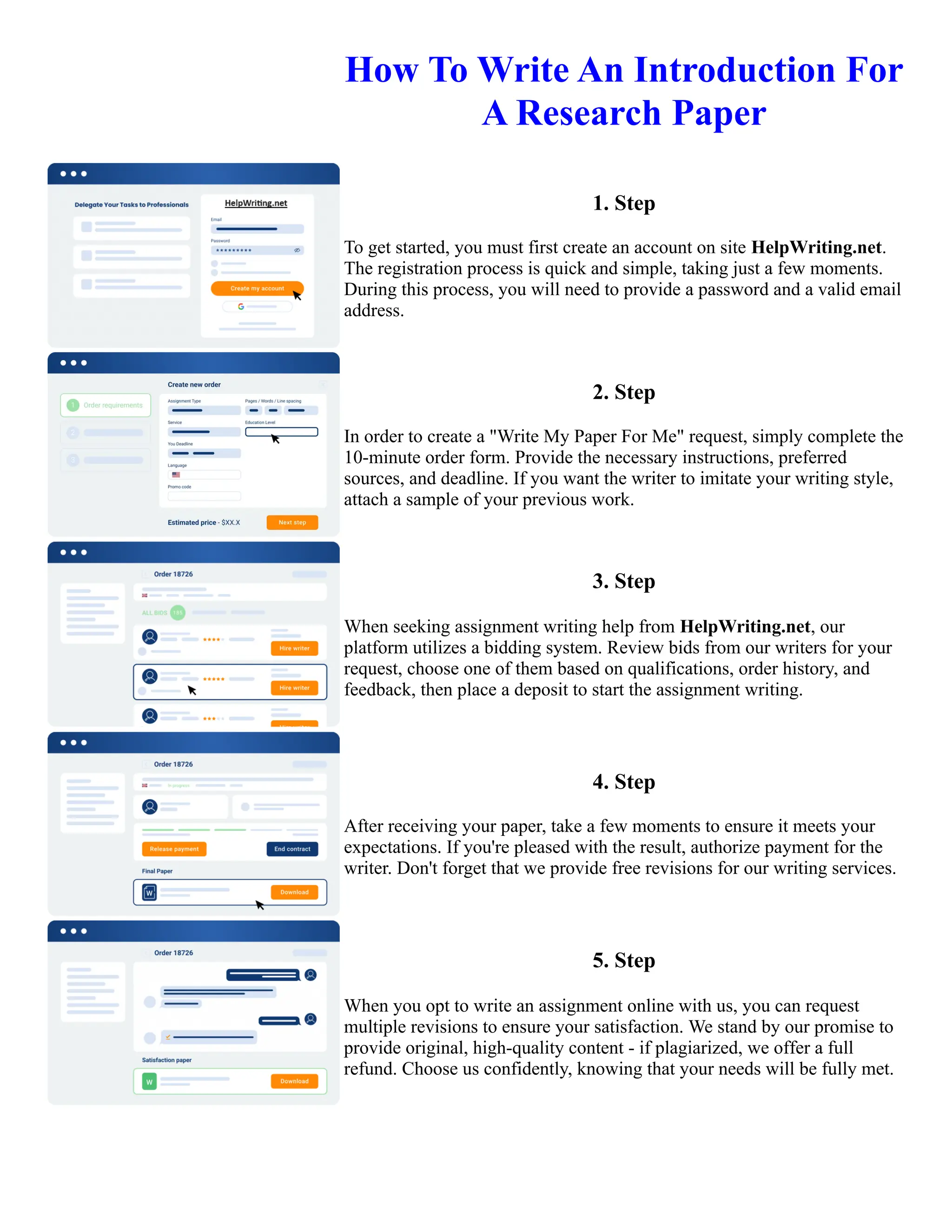 How To Write An Introduction For
A Research Paper
1. Step
To get started, you must first create an account on site HelpWriting.net.
The registration process is quick and simple, taking just a few moments.
During this process, you will need to provide a password and a valid email
address.
2. Step
In order to create a "Write My Paper For Me" request, simply complete the
10-minute order form. Provide the necessary instructions, preferred
sources, and deadline. If you want the writer to imitate your writing style,
attach a sample of your previous work.
3. Step
When seeking assignment writing help from HelpWriting.net, our
platform utilizes a bidding system. Review bids from our writers for your
request, choose one of them based on qualifications, order history, and
feedback, then place a deposit to start the assignment writing.
4. Step
After receiving your paper, take a few moments to ensure it meets your
expectations. If you're pleased with the result, authorize payment for the
writer. Don't forget that we provide free revisions for our writing services.
5. Step
When you opt to write an assignment online with us, you can request
multiple revisions to ensure your satisfaction. We stand by our promise to
provide original, high-quality content - if plagiarized, we offer a full
refund. Choose us confidently, knowing that your needs will be fully met.
How To Write An Introduction For A Research Paper How To Write An Introduction For A Research Paper
 