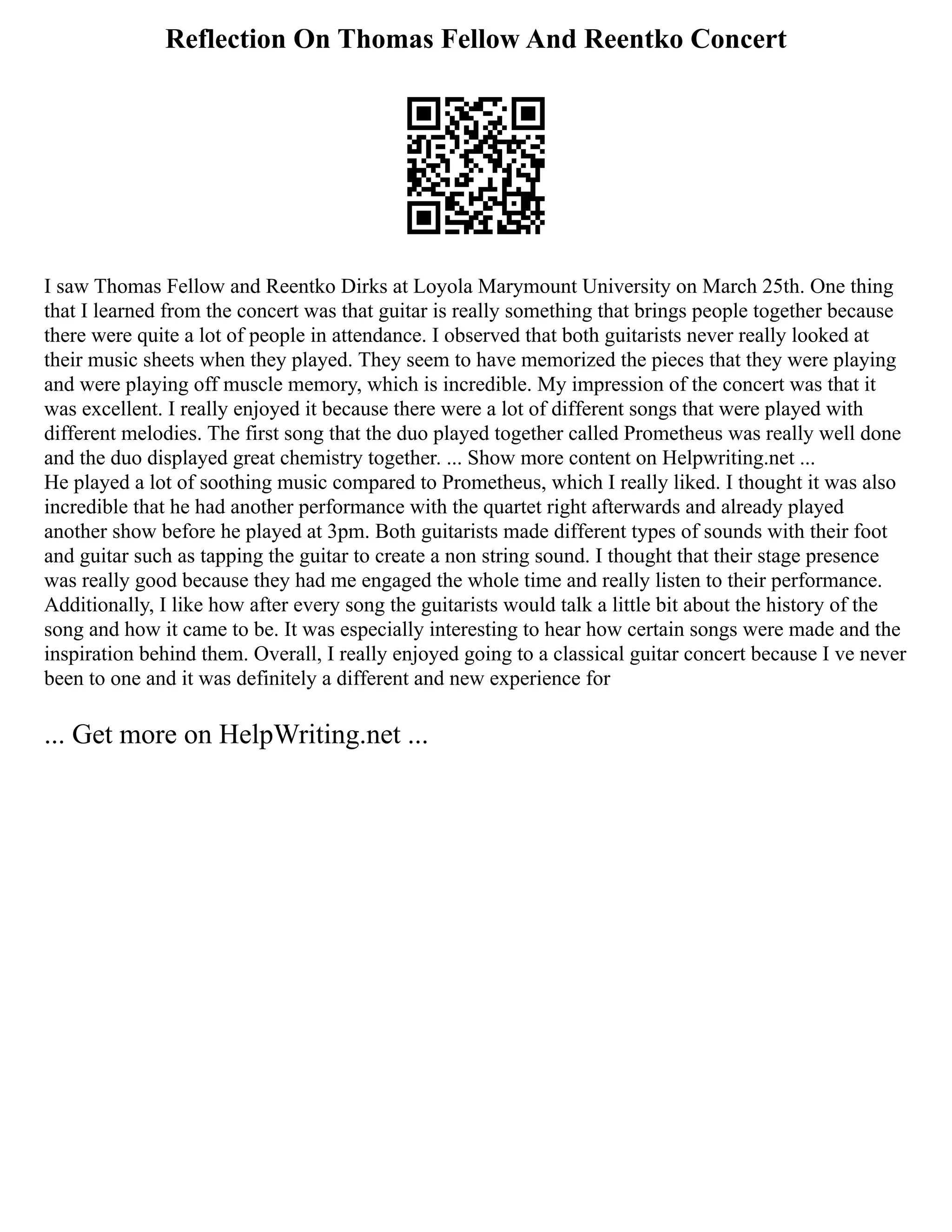 Reflection On Thomas Fellow And Reentko Concert
I saw Thomas Fellow and Reentko Dirks at Loyola Marymount University on March 25th. One thing
that I learned from the concert was that guitar is really something that brings people together because
there were quite a lot of people in attendance. I observed that both guitarists never really looked at
their music sheets when they played. They seem to have memorized the pieces that they were playing
and were playing off muscle memory, which is incredible. My impression of the concert was that it
was excellent. I really enjoyed it because there were a lot of different songs that were played with
different melodies. The first song that the duo played together called Prometheus was really well done
and the duo displayed great chemistry together. ... Show more content on Helpwriting.net ...
He played a lot of soothing music compared to Prometheus, which I really liked. I thought it was also
incredible that he had another performance with the quartet right afterwards and already played
another show before he played at 3pm. Both guitarists made different types of sounds with their foot
and guitar such as tapping the guitar to create a non string sound. I thought that their stage presence
was really good because they had me engaged the whole time and really listen to their performance.
Additionally, I like how after every song the guitarists would talk a little bit about the history of the
song and how it came to be. It was especially interesting to hear how certain songs were made and the
inspiration behind them. Overall, I really enjoyed going to a classical guitar concert because I ve never
been to one and it was definitely a different and new experience for
... Get more on HelpWriting.net ...
 