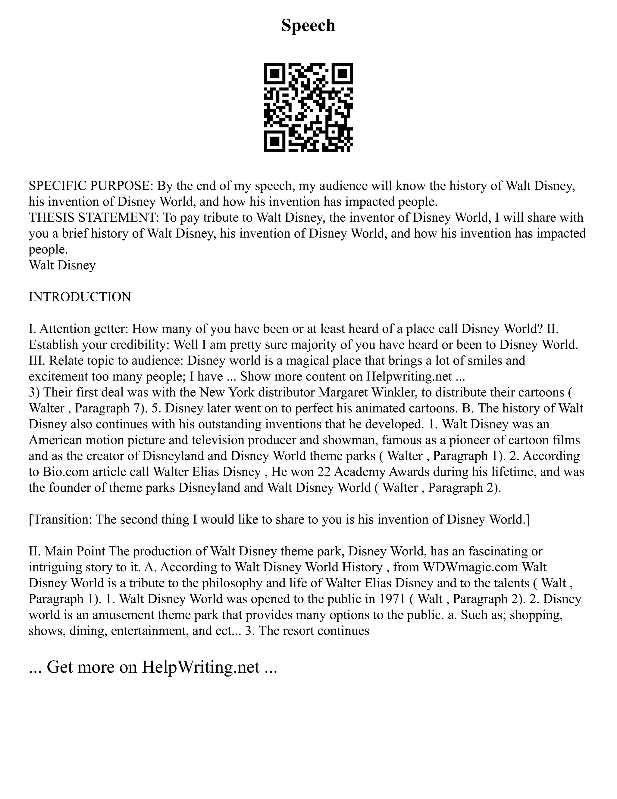Speech
SPECIFIC PURPOSE: By the end of my speech, my audience will know the history of Walt Disney,
his invention of Disney World, and how his invention has impacted people.
THESIS STATEMENT: To pay tribute to Walt Disney, the inventor of Disney World, I will share with
you a brief history of Walt Disney, his invention of Disney World, and how his invention has impacted
people.
Walt Disney
INTRODUCTION
I. Attention getter: How many of you have been or at least heard of a place call Disney World? II.
Establish your credibility: Well I am pretty sure majority of you have heard or been to Disney World.
III. Relate topic to audience: Disney world is a magical place that brings a lot of smiles and
excitement too many people; I have ... Show more content on Helpwriting.net ...
3) Their first deal was with the New York distributor Margaret Winkler, to distribute their cartoons (
Walter , Paragraph 7). 5. Disney later went on to perfect his animated cartoons. B. The history of Walt
Disney also continues with his outstanding inventions that he developed. 1. Walt Disney was an
American motion picture and television producer and showman, famous as a pioneer of cartoon films
and as the creator of Disneyland and Disney World theme parks ( Walter , Paragraph 1). 2. According
to Bio.com article call Walter Elias Disney , He won 22 Academy Awards during his lifetime, and was
the founder of theme parks Disneyland and Walt Disney World ( Walter , Paragraph 2).
[Transition: The second thing I would like to share to you is his invention of Disney World.]
II. Main Point The production of Walt Disney theme park, Disney World, has an fascinating or
intriguing story to it. A. According to Walt Disney World History , from WDWmagic.com Walt
Disney World is a tribute to the philosophy and life of Walter Elias Disney and to the talents ( Walt ,
Paragraph 1). 1. Walt Disney World was opened to the public in 1971 ( Walt , Paragraph 2). 2. Disney
world is an amusement theme park that provides many options to the public. a. Such as; shopping,
shows, dining, entertainment, and ect... 3. The resort continues
... Get more on HelpWriting.net ...
 