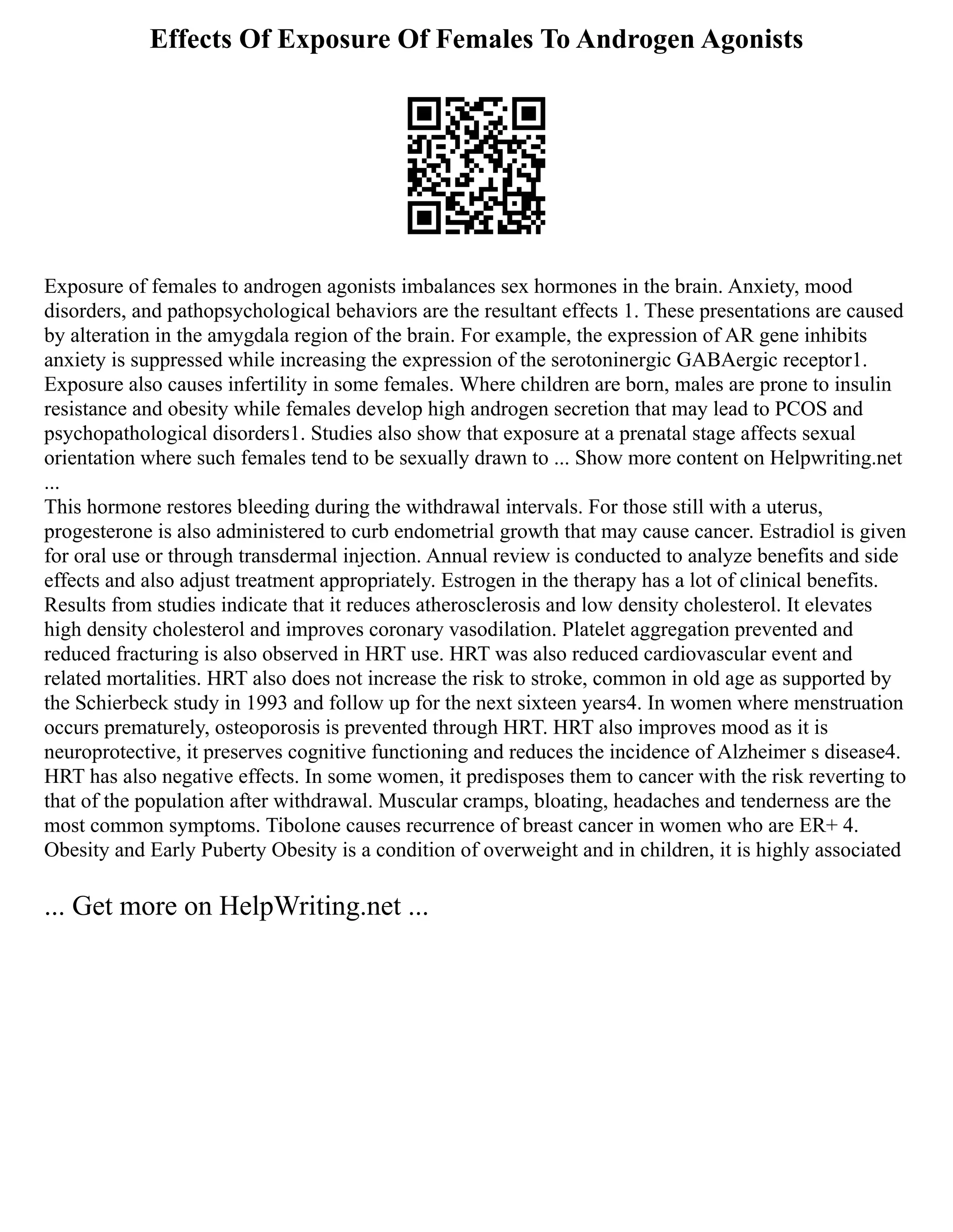 Effects Of Exposure Of Females To Androgen Agonists
Exposure of females to androgen agonists imbalances sex hormones in the brain. Anxiety, mood
disorders, and pathopsychological behaviors are the resultant effects 1. These presentations are caused
by alteration in the amygdala region of the brain. For example, the expression of AR gene inhibits
anxiety is suppressed while increasing the expression of the serotoninergic GABAergic receptor1.
Exposure also causes infertility in some females. Where children are born, males are prone to insulin
resistance and obesity while females develop high androgen secretion that may lead to PCOS and
psychopathological disorders1. Studies also show that exposure at a prenatal stage affects sexual
orientation where such females tend to be sexually drawn to ... Show more content on Helpwriting.net
...
This hormone restores bleeding during the withdrawal intervals. For those still with a uterus,
progesterone is also administered to curb endometrial growth that may cause cancer. Estradiol is given
for oral use or through transdermal injection. Annual review is conducted to analyze benefits and side
effects and also adjust treatment appropriately. Estrogen in the therapy has a lot of clinical benefits.
Results from studies indicate that it reduces atherosclerosis and low density cholesterol. It elevates
high density cholesterol and improves coronary vasodilation. Platelet aggregation prevented and
reduced fracturing is also observed in HRT use. HRT was also reduced cardiovascular event and
related mortalities. HRT also does not increase the risk to stroke, common in old age as supported by
the Schierbeck study in 1993 and follow up for the next sixteen years4. In women where menstruation
occurs prematurely, osteoporosis is prevented through HRT. HRT also improves mood as it is
neuroprotective, it preserves cognitive functioning and reduces the incidence of Alzheimer s disease4.
HRT has also negative effects. In some women, it predisposes them to cancer with the risk reverting to
that of the population after withdrawal. Muscular cramps, bloating, headaches and tenderness are the
most common symptoms. Tibolone causes recurrence of breast cancer in women who are ER+ 4.
Obesity and Early Puberty Obesity is a condition of overweight and in children, it is highly associated
... Get more on HelpWriting.net ...
 