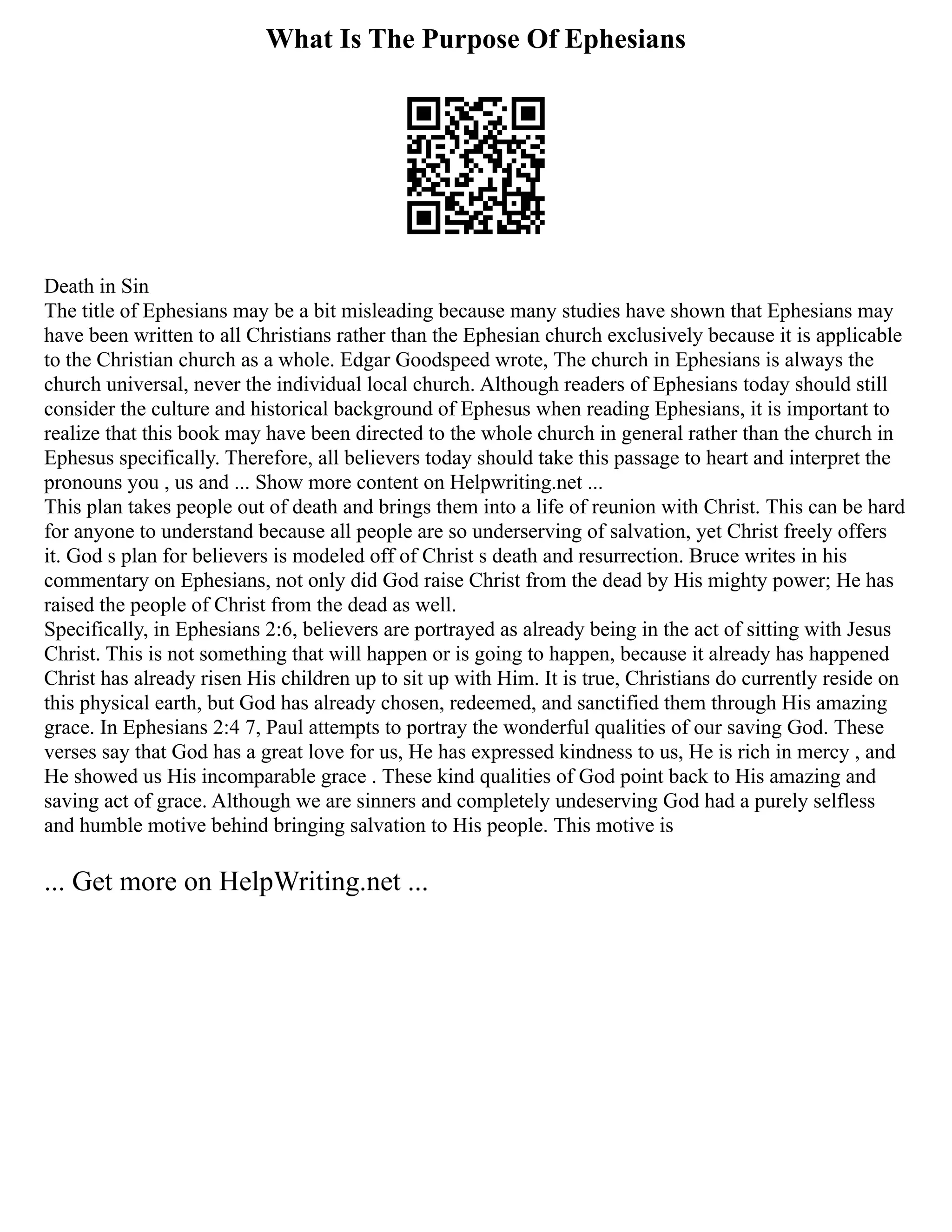 What Is The Purpose Of Ephesians
Death in Sin
The title of Ephesians may be a bit misleading because many studies have shown that Ephesians may
have been written to all Christians rather than the Ephesian church exclusively because it is applicable
to the Christian church as a whole. Edgar Goodspeed wrote, The church in Ephesians is always the
church universal, never the individual local church. Although readers of Ephesians today should still
consider the culture and historical background of Ephesus when reading Ephesians, it is important to
realize that this book may have been directed to the whole church in general rather than the church in
Ephesus specifically. Therefore, all believers today should take this passage to heart and interpret the
pronouns you , us and ... Show more content on Helpwriting.net ...
This plan takes people out of death and brings them into a life of reunion with Christ. This can be hard
for anyone to understand because all people are so underserving of salvation, yet Christ freely offers
it. God s plan for believers is modeled off of Christ s death and resurrection. Bruce writes in his
commentary on Ephesians, not only did God raise Christ from the dead by His mighty power; He has
raised the people of Christ from the dead as well.
Specifically, in Ephesians 2:6, believers are portrayed as already being in the act of sitting with Jesus
Christ. This is not something that will happen or is going to happen, because it already has happened
Christ has already risen His children up to sit up with Him. It is true, Christians do currently reside on
this physical earth, but God has already chosen, redeemed, and sanctified them through His amazing
grace. In Ephesians 2:4 7, Paul attempts to portray the wonderful qualities of our saving God. These
verses say that God has a great love for us, He has expressed kindness to us, He is rich in mercy , and
He showed us His incomparable grace . These kind qualities of God point back to His amazing and
saving act of grace. Although we are sinners and completely undeserving God had a purely selfless
and humble motive behind bringing salvation to His people. This motive is
... Get more on HelpWriting.net ...
 