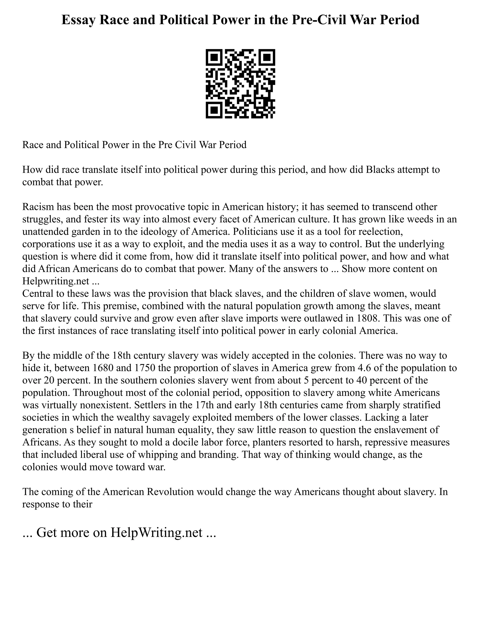 Essay Race and Political Power in the Pre-Civil War Period
Race and Political Power in the Pre Civil War Period
How did race translate itself into political power during this period, and how did Blacks attempt to
combat that power.
Racism has been the most provocative topic in American history; it has seemed to transcend other
struggles, and fester its way into almost every facet of American culture. It has grown like weeds in an
unattended garden in to the ideology of America. Politicians use it as a tool for reelection,
corporations use it as a way to exploit, and the media uses it as a way to control. But the underlying
question is where did it come from, how did it translate itself into political power, and how and what
did African Americans do to combat that power. Many of the answers to ... Show more content on
Helpwriting.net ...
Central to these laws was the provision that black slaves, and the children of slave women, would
serve for life. This premise, combined with the natural population growth among the slaves, meant
that slavery could survive and grow even after slave imports were outlawed in 1808. This was one of
the first instances of race translating itself into political power in early colonial America.
By the middle of the 18th century slavery was widely accepted in the colonies. There was no way to
hide it, between 1680 and 1750 the proportion of slaves in America grew from 4.6 of the population to
over 20 percent. In the southern colonies slavery went from about 5 percent to 40 percent of the
population. Throughout most of the colonial period, opposition to slavery among white Americans
was virtually nonexistent. Settlers in the 17th and early 18th centuries came from sharply stratified
societies in which the wealthy savagely exploited members of the lower classes. Lacking a later
generation s belief in natural human equality, they saw little reason to question the enslavement of
Africans. As they sought to mold a docile labor force, planters resorted to harsh, repressive measures
that included liberal use of whipping and branding. That way of thinking would change, as the
colonies would move toward war.
The coming of the American Revolution would change the way Americans thought about slavery. In
response to their
... Get more on HelpWriting.net ...
 