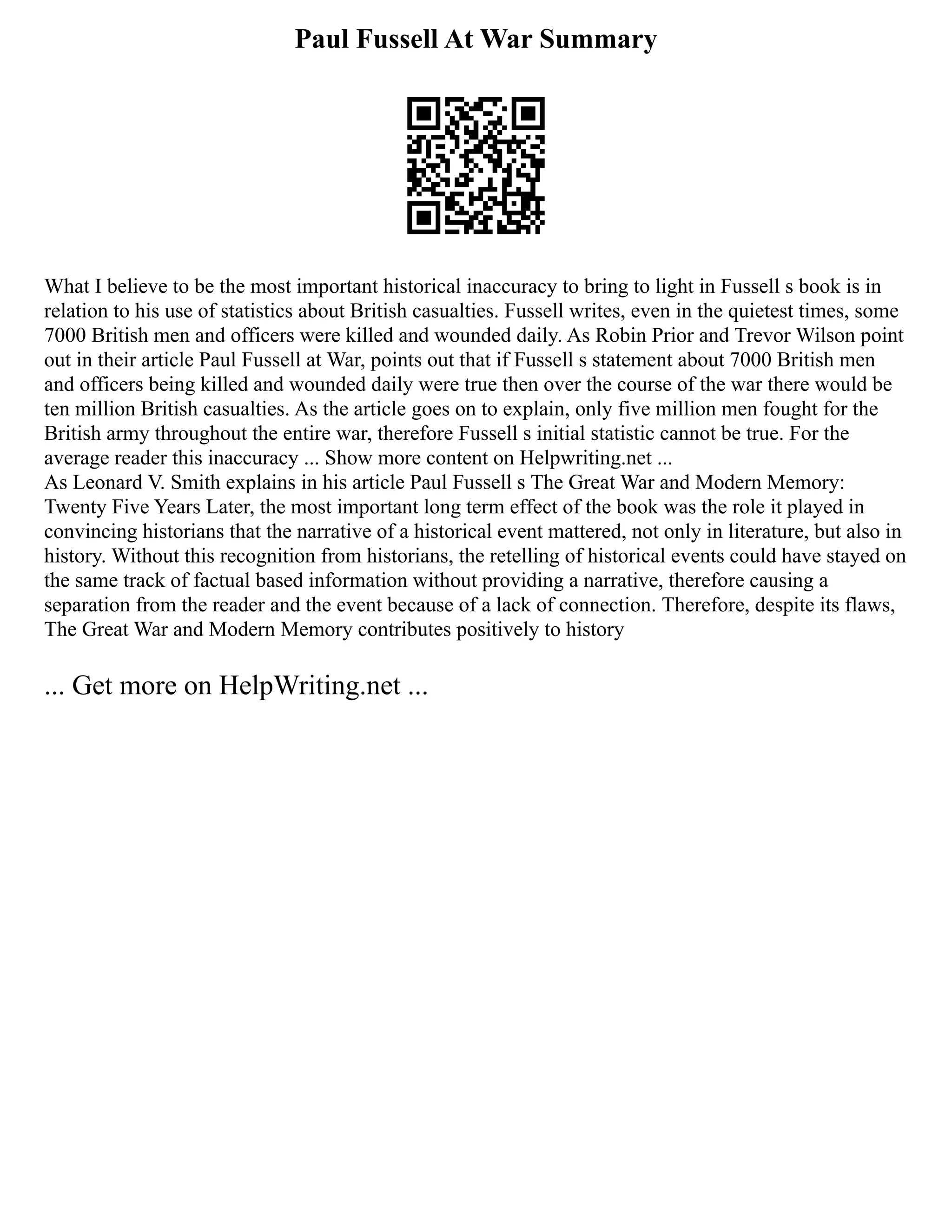 Paul Fussell At War Summary
What I believe to be the most important historical inaccuracy to bring to light in Fussell s book is in
relation to his use of statistics about British casualties. Fussell writes, even in the quietest times, some
7000 British men and officers were killed and wounded daily. As Robin Prior and Trevor Wilson point
out in their article Paul Fussell at War, points out that if Fussell s statement about 7000 British men
and officers being killed and wounded daily were true then over the course of the war there would be
ten million British casualties. As the article goes on to explain, only five million men fought for the
British army throughout the entire war, therefore Fussell s initial statistic cannot be true. For the
average reader this inaccuracy ... Show more content on Helpwriting.net ...
As Leonard V. Smith explains in his article Paul Fussell s The Great War and Modern Memory:
Twenty Five Years Later, the most important long term effect of the book was the role it played in
convincing historians that the narrative of a historical event mattered, not only in literature, but also in
history. Without this recognition from historians, the retelling of historical events could have stayed on
the same track of factual based information without providing a narrative, therefore causing a
separation from the reader and the event because of a lack of connection. Therefore, despite its flaws,
The Great War and Modern Memory contributes positively to history
... Get more on HelpWriting.net ...
 