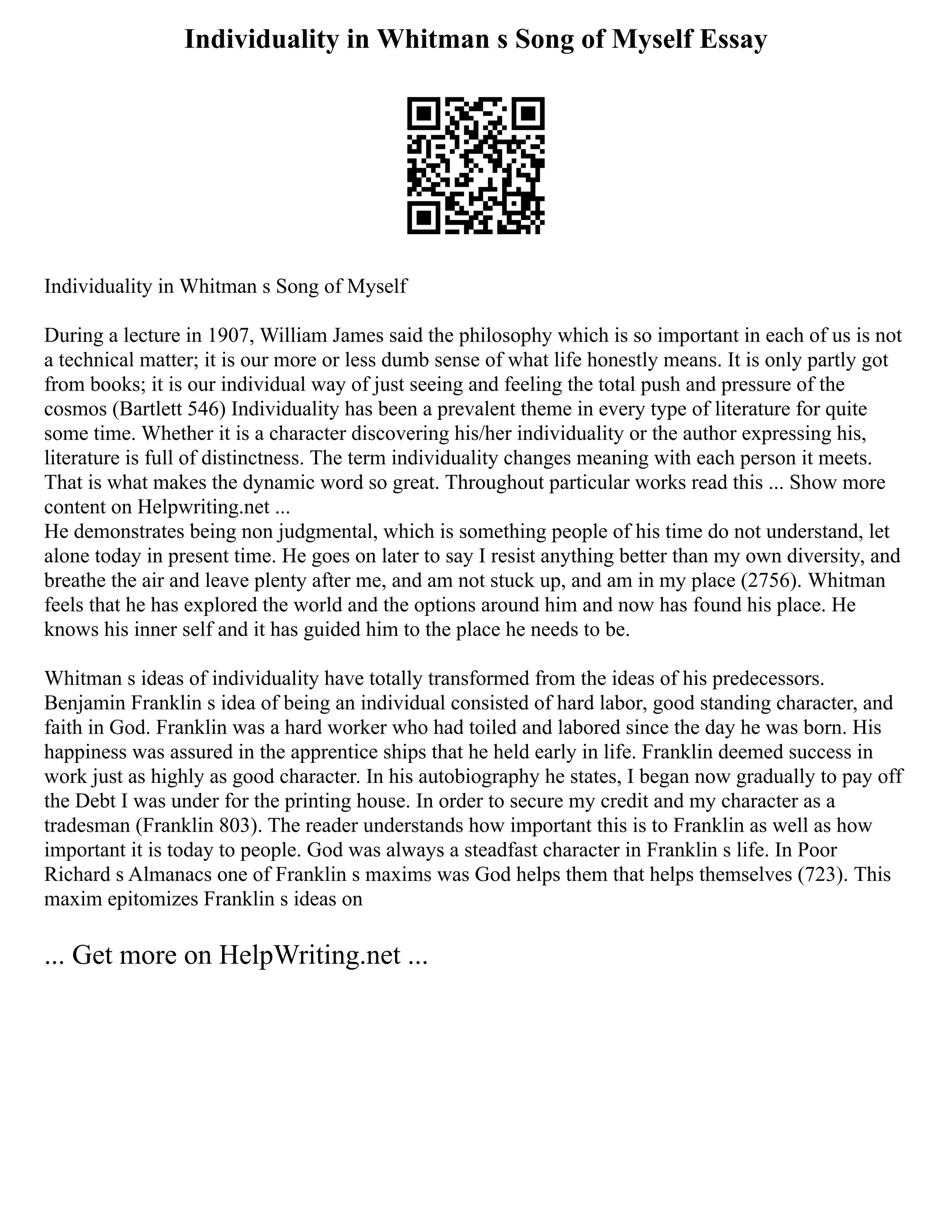 Individuality in Whitman s Song of Myself Essay
Individuality in Whitman s Song of Myself
During a lecture in 1907, William James said the philosophy which is so important in each of us is not
a technical matter; it is our more or less dumb sense of what life honestly means. It is only partly got
from books; it is our individual way of just seeing and feeling the total push and pressure of the
cosmos (Bartlett 546) Individuality has been a prevalent theme in every type of literature for quite
some time. Whether it is a character discovering his/her individuality or the author expressing his,
literature is full of distinctness. The term individuality changes meaning with each person it meets.
That is what makes the dynamic word so great. Throughout particular works read this ... Show more
content on Helpwriting.net ...
He demonstrates being non judgmental, which is something people of his time do not understand, let
alone today in present time. He goes on later to say I resist anything better than my own diversity, and
breathe the air and leave plenty after me, and am not stuck up, and am in my place (2756). Whitman
feels that he has explored the world and the options around him and now has found his place. He
knows his inner self and it has guided him to the place he needs to be.
Whitman s ideas of individuality have totally transformed from the ideas of his predecessors.
Benjamin Franklin s idea of being an individual consisted of hard labor, good standing character, and
faith in God. Franklin was a hard worker who had toiled and labored since the day he was born. His
happiness was assured in the apprentice ships that he held early in life. Franklin deemed success in
work just as highly as good character. In his autobiography he states, I began now gradually to pay off
the Debt I was under for the printing house. In order to secure my credit and my character as a
tradesman (Franklin 803). The reader understands how important this is to Franklin as well as how
important it is today to people. God was always a steadfast character in Franklin s life. In Poor
Richard s Almanacs one of Franklin s maxims was God helps them that helps themselves (723). This
maxim epitomizes Franklin s ideas on
... Get more on HelpWriting.net ...
 