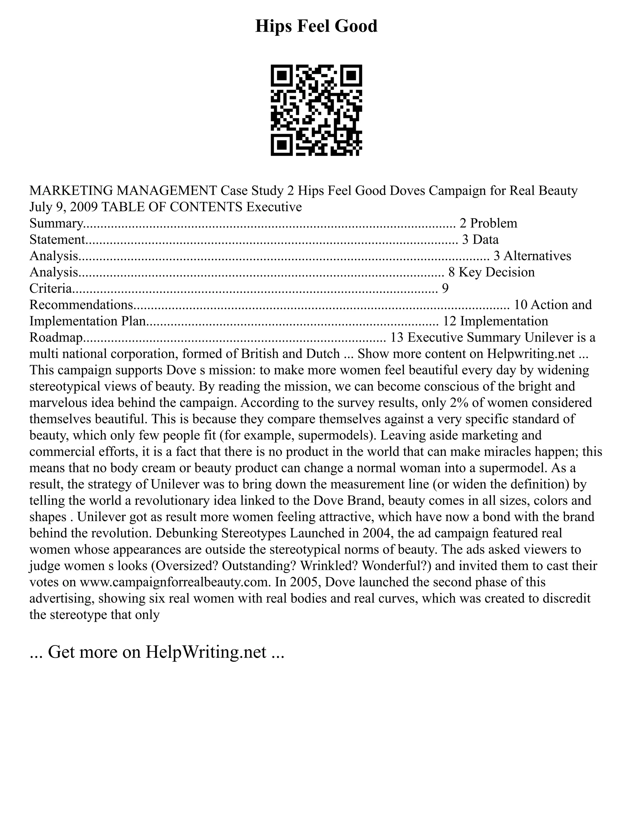 Hips Feel Good
MARKETING MANAGEMENT Case Study 2 Hips Feel Good Doves Campaign for Real Beauty
July 9, 2009 TABLE OF CONTENTS Executive
Summary........................................................................................................... 2 Problem
Statement........................................................................................................... 3 Data
Analysis...................................................................................................................... 3 Alternatives
Analysis......................................................................................................... 8 Key Decision
Criteria......................................................................................................... 9
Recommendations............................................................................................................ 10 Action and
Implementation Plan.................................................................................... 12 Implementation
Roadmap....................................................................................... 13 Executive Summary Unilever is a
multi national corporation, formed of British and Dutch ... Show more content on Helpwriting.net ...
This campaign supports Dove s mission: to make more women feel beautiful every day by widening
stereotypical views of beauty. By reading the mission, we can become conscious of the bright and
marvelous idea behind the campaign. According to the survey results, only 2% of women considered
themselves beautiful. This is because they compare themselves against a very specific standard of
beauty, which only few people fit (for example, supermodels). Leaving aside marketing and
commercial efforts, it is a fact that there is no product in the world that can make miracles happen; this
means that no body cream or beauty product can change a normal woman into a supermodel. As a
result, the strategy of Unilever was to bring down the measurement line (or widen the definition) by
telling the world a revolutionary idea linked to the Dove Brand, beauty comes in all sizes, colors and
shapes . Unilever got as result more women feeling attractive, which have now a bond with the brand
behind the revolution. Debunking Stereotypes Launched in 2004, the ad campaign featured real
women whose appearances are outside the stereotypical norms of beauty. The ads asked viewers to
judge women s looks (Oversized? Outstanding? Wrinkled? Wonderful?) and invited them to cast their
votes on www.campaignforrealbeauty.com. In 2005, Dove launched the second phase of this
advertising, showing six real women with real bodies and real curves, which was created to discredit
the stereotype that only
... Get more on HelpWriting.net ...
 
