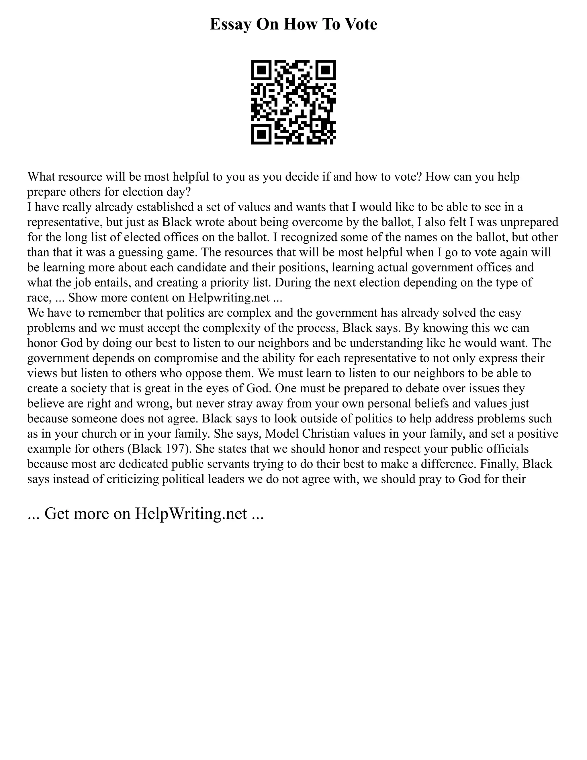 Essay On How To Vote
What resource will be most helpful to you as you decide if and how to vote? How can you help
prepare others for election day?
I have really already established a set of values and wants that I would like to be able to see in a
representative, but just as Black wrote about being overcome by the ballot, I also felt I was unprepared
for the long list of elected offices on the ballot. I recognized some of the names on the ballot, but other
than that it was a guessing game. The resources that will be most helpful when I go to vote again will
be learning more about each candidate and their positions, learning actual government offices and
what the job entails, and creating a priority list. During the next election depending on the type of
race, ... Show more content on Helpwriting.net ...
We have to remember that politics are complex and the government has already solved the easy
problems and we must accept the complexity of the process, Black says. By knowing this we can
honor God by doing our best to listen to our neighbors and be understanding like he would want. The
government depends on compromise and the ability for each representative to not only express their
views but listen to others who oppose them. We must learn to listen to our neighbors to be able to
create a society that is great in the eyes of God. One must be prepared to debate over issues they
believe are right and wrong, but never stray away from your own personal beliefs and values just
because someone does not agree. Black says to look outside of politics to help address problems such
as in your church or in your family. She says, Model Christian values in your family, and set a positive
example for others (Black 197). She states that we should honor and respect your public officials
because most are dedicated public servants trying to do their best to make a difference. Finally, Black
says instead of criticizing political leaders we do not agree with, we should pray to God for their
... Get more on HelpWriting.net ...
 