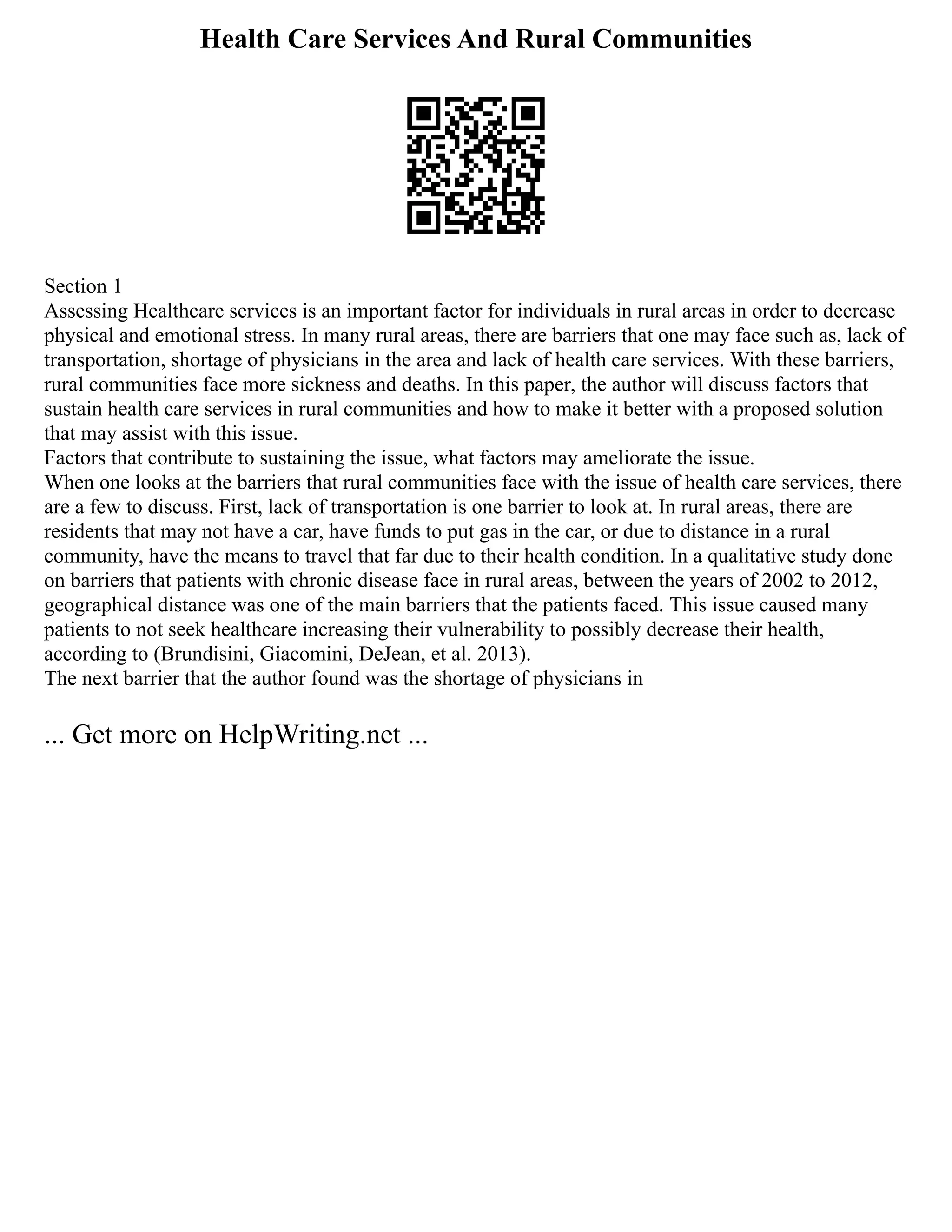 Health Care Services And Rural Communities
Section 1
Assessing Healthcare services is an important factor for individuals in rural areas in order to decrease
physical and emotional stress. In many rural areas, there are barriers that one may face such as, lack of
transportation, shortage of physicians in the area and lack of health care services. With these barriers,
rural communities face more sickness and deaths. In this paper, the author will discuss factors that
sustain health care services in rural communities and how to make it better with a proposed solution
that may assist with this issue.
Factors that contribute to sustaining the issue, what factors may ameliorate the issue.
When one looks at the barriers that rural communities face with the issue of health care services, there
are a few to discuss. First, lack of transportation is one barrier to look at. In rural areas, there are
residents that may not have a car, have funds to put gas in the car, or due to distance in a rural
community, have the means to travel that far due to their health condition. In a qualitative study done
on barriers that patients with chronic disease face in rural areas, between the years of 2002 to 2012,
geographical distance was one of the main barriers that the patients faced. This issue caused many
patients to not seek healthcare increasing their vulnerability to possibly decrease their health,
according to (Brundisini, Giacomini, DeJean, et al. 2013).
The next barrier that the author found was the shortage of physicians in
... Get more on HelpWriting.net ...
 