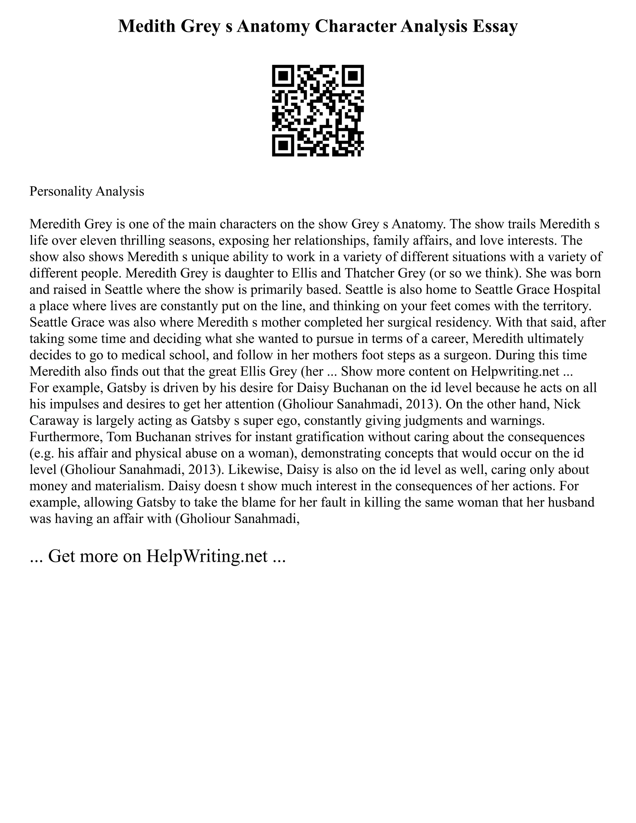 Medith Grey s Anatomy Character Analysis Essay
Personality Analysis
Meredith Grey is one of the main characters on the show Grey s Anatomy. The show trails Meredith s
life over eleven thrilling seasons, exposing her relationships, family affairs, and love interests. The
show also shows Meredith s unique ability to work in a variety of different situations with a variety of
different people. Meredith Grey is daughter to Ellis and Thatcher Grey (or so we think). She was born
and raised in Seattle where the show is primarily based. Seattle is also home to Seattle Grace Hospital
a place where lives are constantly put on the line, and thinking on your feet comes with the territory.
Seattle Grace was also where Meredith s mother completed her surgical residency. With that said, after
taking some time and deciding what she wanted to pursue in terms of a career, Meredith ultimately
decides to go to medical school, and follow in her mothers foot steps as a surgeon. During this time
Meredith also finds out that the great Ellis Grey (her ... Show more content on Helpwriting.net ...
For example, Gatsby is driven by his desire for Daisy Buchanan on the id level because he acts on all
his impulses and desires to get her attention (Gholiour Sanahmadi, 2013). On the other hand, Nick
Caraway is largely acting as Gatsby s super ego, constantly giving judgments and warnings.
Furthermore, Tom Buchanan strives for instant gratification without caring about the consequences
(e.g. his affair and physical abuse on a woman), demonstrating concepts that would occur on the id
level (Gholiour Sanahmadi, 2013). Likewise, Daisy is also on the id level as well, caring only about
money and materialism. Daisy doesn t show much interest in the consequences of her actions. For
example, allowing Gatsby to take the blame for her fault in killing the same woman that her husband
was having an affair with (Gholiour Sanahmadi,
... Get more on HelpWriting.net ...
 