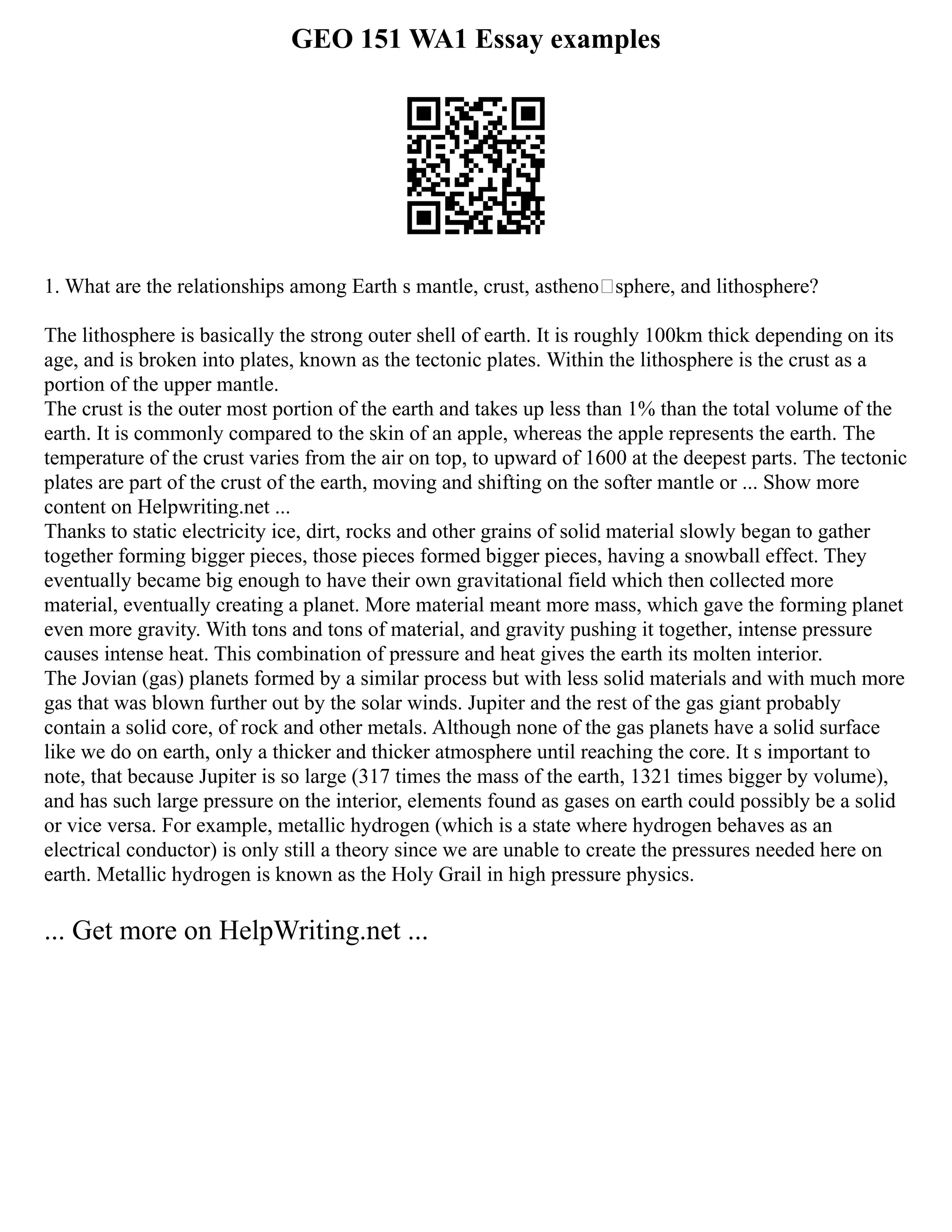 GEO 151 WA1 Essay examples
1. What are the relationships among Earth s mantle, crust, asthenosphere, and lithosphere?
The lithosphere is basically the strong outer shell of earth. It is roughly 100km thick depending on its
age, and is broken into plates, known as the tectonic plates. Within the lithosphere is the crust as a
portion of the upper mantle.
The crust is the outer most portion of the earth and takes up less than 1% than the total volume of the
earth. It is commonly compared to the skin of an apple, whereas the apple represents the earth. The
temperature of the crust varies from the air on top, to upward of 1600 at the deepest parts. The tectonic
plates are part of the crust of the earth, moving and shifting on the softer mantle or ... Show more
content on Helpwriting.net ...
Thanks to static electricity ice, dirt, rocks and other grains of solid material slowly began to gather
together forming bigger pieces, those pieces formed bigger pieces, having a snowball effect. They
eventually became big enough to have their own gravitational field which then collected more
material, eventually creating a planet. More material meant more mass, which gave the forming planet
even more gravity. With tons and tons of material, and gravity pushing it together, intense pressure
causes intense heat. This combination of pressure and heat gives the earth its molten interior.
The Jovian (gas) planets formed by a similar process but with less solid materials and with much more
gas that was blown further out by the solar winds. Jupiter and the rest of the gas giant probably
contain a solid core, of rock and other metals. Although none of the gas planets have a solid surface
like we do on earth, only a thicker and thicker atmosphere until reaching the core. It s important to
note, that because Jupiter is so large (317 times the mass of the earth, 1321 times bigger by volume),
and has such large pressure on the interior, elements found as gases on earth could possibly be a solid
or vice versa. For example, metallic hydrogen (which is a state where hydrogen behaves as an
electrical conductor) is only still a theory since we are unable to create the pressures needed here on
earth. Metallic hydrogen is known as the Holy Grail in high pressure physics.
... Get more on HelpWriting.net ...
 