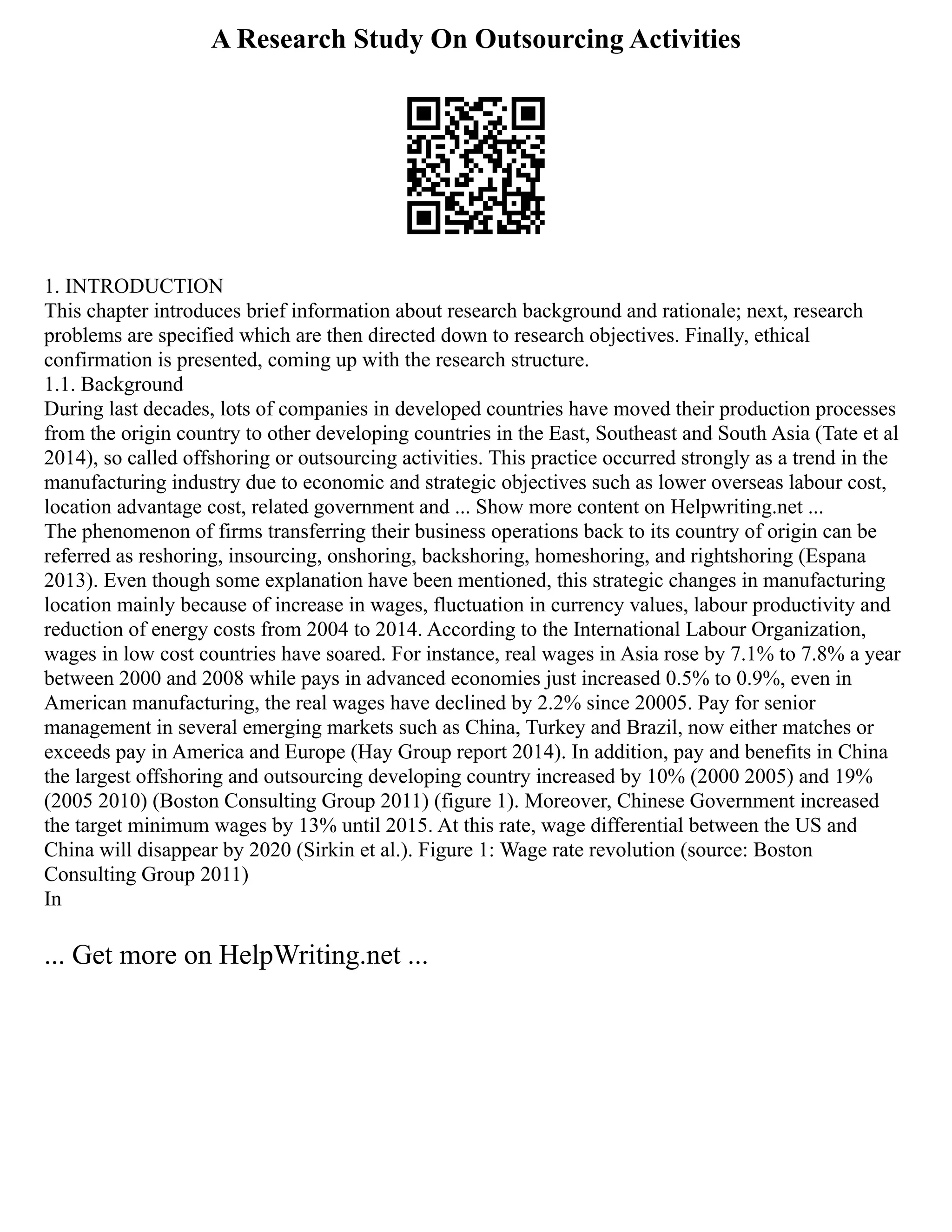 A Research Study On Outsourcing Activities
1. INTRODUCTION
This chapter introduces brief information about research background and rationale; next, research
problems are specified which are then directed down to research objectives. Finally, ethical
confirmation is presented, coming up with the research structure.
1.1. Background
During last decades, lots of companies in developed countries have moved their production processes
from the origin country to other developing countries in the East, Southeast and South Asia (Tate et al
2014), so called offshoring or outsourcing activities. This practice occurred strongly as a trend in the
manufacturing industry due to economic and strategic objectives such as lower overseas labour cost,
location advantage cost, related government and ... Show more content on Helpwriting.net ...
The phenomenon of firms transferring their business operations back to its country of origin can be
referred as reshoring, insourcing, onshoring, backshoring, homeshoring, and rightshoring (Espana
2013). Even though some explanation have been mentioned, this strategic changes in manufacturing
location mainly because of increase in wages, fluctuation in currency values, labour productivity and
reduction of energy costs from 2004 to 2014. According to the International Labour Organization,
wages in low cost countries have soared. For instance, real wages in Asia rose by 7.1% to 7.8% a year
between 2000 and 2008 while pays in advanced economies just increased 0.5% to 0.9%, even in
American manufacturing, the real wages have declined by 2.2% since 20005. Pay for senior
management in several emerging markets such as China, Turkey and Brazil, now either matches or
exceeds pay in America and Europe (Hay Group report 2014). In addition, pay and benefits in China
the largest offshoring and outsourcing developing country increased by 10% (2000 2005) and 19%
(2005 2010) (Boston Consulting Group 2011) (figure 1). Moreover, Chinese Government increased
the target minimum wages by 13% until 2015. At this rate, wage differential between the US and
China will disappear by 2020 (Sirkin et al.). Figure 1: Wage rate revolution (source: Boston
Consulting Group 2011)
In
... Get more on HelpWriting.net ...
 
