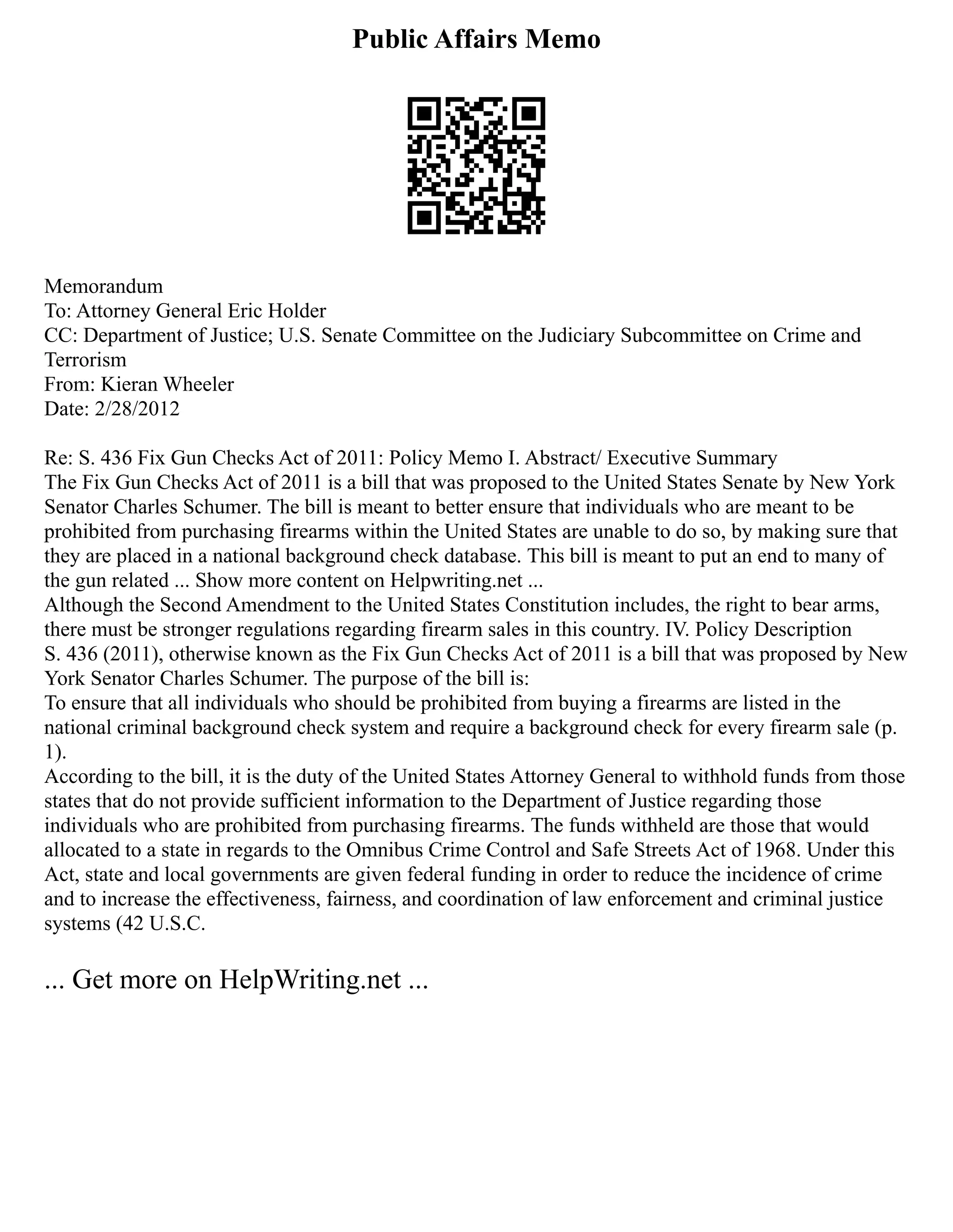 Public Affairs Memo
Memorandum
To: Attorney General Eric Holder
CC: Department of Justice; U.S. Senate Committee on the Judiciary Subcommittee on Crime and
Terrorism
From: Kieran Wheeler
Date: 2/28/2012
Re: S. 436 Fix Gun Checks Act of 2011: Policy Memo I. Abstract/ Executive Summary
The Fix Gun Checks Act of 2011 is a bill that was proposed to the United States Senate by New York
Senator Charles Schumer. The bill is meant to better ensure that individuals who are meant to be
prohibited from purchasing firearms within the United States are unable to do so, by making sure that
they are placed in a national background check database. This bill is meant to put an end to many of
the gun related ... Show more content on Helpwriting.net ...
Although the Second Amendment to the United States Constitution includes, the right to bear arms,
there must be stronger regulations regarding firearm sales in this country. IV. Policy Description
S. 436 (2011), otherwise known as the Fix Gun Checks Act of 2011 is a bill that was proposed by New
York Senator Charles Schumer. The purpose of the bill is:
To ensure that all individuals who should be prohibited from buying a firearms are listed in the
national criminal background check system and require a background check for every firearm sale (p.
1).
According to the bill, it is the duty of the United States Attorney General to withhold funds from those
states that do not provide sufficient information to the Department of Justice regarding those
individuals who are prohibited from purchasing firearms. The funds withheld are those that would
allocated to a state in regards to the Omnibus Crime Control and Safe Streets Act of 1968. Under this
Act, state and local governments are given federal funding in order to reduce the incidence of crime
and to increase the effectiveness, fairness, and coordination of law enforcement and criminal justice
systems (42 U.S.C.
... Get more on HelpWriting.net ...
 