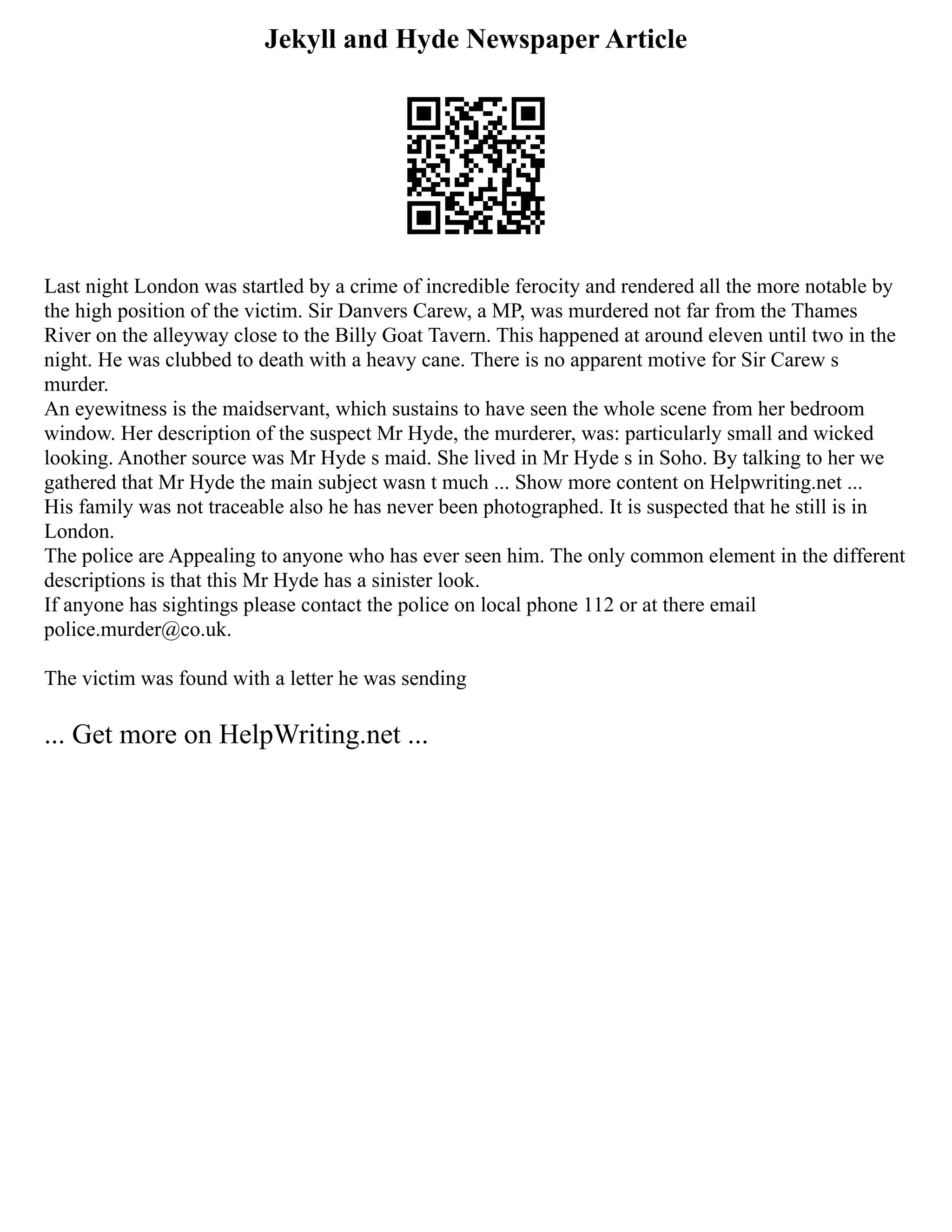 Jekyll and Hyde Newspaper Article
Last night London was startled by a crime of incredible ferocity and rendered all the more notable by
the high position of the victim. Sir Danvers Carew, a MP, was murdered not far from the Thames
River on the alleyway close to the Billy Goat Tavern. This happened at around eleven until two in the
night. He was clubbed to death with a heavy cane. There is no apparent motive for Sir Carew s
murder.
An eyewitness is the maidservant, which sustains to have seen the whole scene from her bedroom
window. Her description of the suspect Mr Hyde, the murderer, was: particularly small and wicked
looking. Another source was Mr Hyde s maid. She lived in Mr Hyde s in Soho. By talking to her we
gathered that Mr Hyde the main subject wasn t much ... Show more content on Helpwriting.net ...
His family was not traceable also he has never been photographed. It is suspected that he still is in
London.
The police are Appealing to anyone who has ever seen him. The only common element in the different
descriptions is that this Mr Hyde has a sinister look.
If anyone has sightings please contact the police on local phone 112 or at there email
police.murder@co.uk.
The victim was found with a letter he was sending
... Get more on HelpWriting.net ...
 