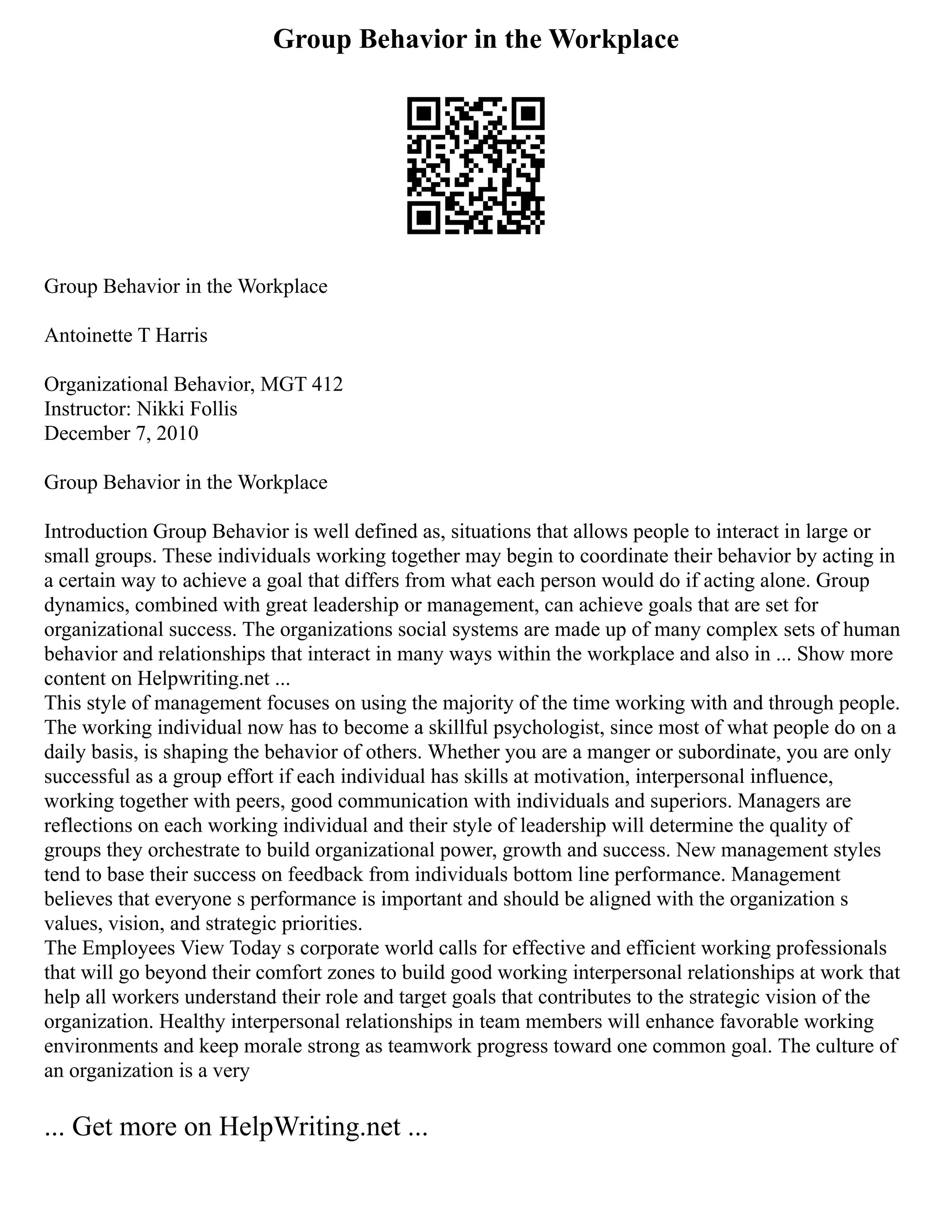 Group Behavior in the Workplace
Group Behavior in the Workplace
Antoinette T Harris
Organizational Behavior, MGT 412
Instructor: Nikki Follis
December 7, 2010
Group Behavior in the Workplace
Introduction Group Behavior is well defined as, situations that allows people to interact in large or
small groups. These individuals working together may begin to coordinate their behavior by acting in
a certain way to achieve a goal that differs from what each person would do if acting alone. Group
dynamics, combined with great leadership or management, can achieve goals that are set for
organizational success. The organizations social systems are made up of many complex sets of human
behavior and relationships that interact in many ways within the workplace and also in ... Show more
content on Helpwriting.net ...
This style of management focuses on using the majority of the time working with and through people.
The working individual now has to become a skillful psychologist, since most of what people do on a
daily basis, is shaping the behavior of others. Whether you are a manger or subordinate, you are only
successful as a group effort if each individual has skills at motivation, interpersonal influence,
working together with peers, good communication with individuals and superiors. Managers are
reflections on each working individual and their style of leadership will determine the quality of
groups they orchestrate to build organizational power, growth and success. New management styles
tend to base their success on feedback from individuals bottom line performance. Management
believes that everyone s performance is important and should be aligned with the organization s
values, vision, and strategic priorities.
The Employees View Today s corporate world calls for effective and efficient working professionals
that will go beyond their comfort zones to build good working interpersonal relationships at work that
help all workers understand their role and target goals that contributes to the strategic vision of the
organization. Healthy interpersonal relationships in team members will enhance favorable working
environments and keep morale strong as teamwork progress toward one common goal. The culture of
an organization is a very
... Get more on HelpWriting.net ...
 