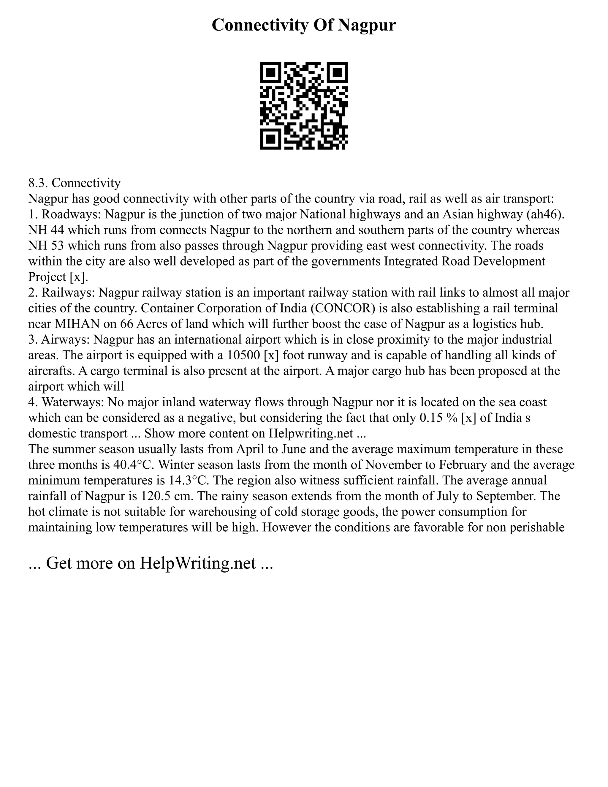 Connectivity Of Nagpur
8.3. Connectivity
Nagpur has good connectivity with other parts of the country via road, rail as well as air transport:
1. Roadways: Nagpur is the junction of two major National highways and an Asian highway (ah46).
NH 44 which runs from connects Nagpur to the northern and southern parts of the country whereas
NH 53 which runs from also passes through Nagpur providing east west connectivity. The roads
within the city are also well developed as part of the governments Integrated Road Development
Project [x].
2. Railways: Nagpur railway station is an important railway station with rail links to almost all major
cities of the country. Container Corporation of India (CONCOR) is also establishing a rail terminal
near MIHAN on 66 Acres of land which will further boost the case of Nagpur as a logistics hub.
3. Airways: Nagpur has an international airport which is in close proximity to the major industrial
areas. The airport is equipped with a 10500 [x] foot runway and is capable of handling all kinds of
aircrafts. A cargo terminal is also present at the airport. A major cargo hub has been proposed at the
airport which will
4. Waterways: No major inland waterway flows through Nagpur nor it is located on the sea coast
which can be considered as a negative, but considering the fact that only 0.15 % [x] of India s
domestic transport ... Show more content on Helpwriting.net ...
The summer season usually lasts from April to June and the average maximum temperature in these
three months is 40.4°C. Winter season lasts from the month of November to February and the average
minimum temperatures is 14.3°C. The region also witness sufficient rainfall. The average annual
rainfall of Nagpur is 120.5 cm. The rainy season extends from the month of July to September. The
hot climate is not suitable for warehousing of cold storage goods, the power consumption for
maintaining low temperatures will be high. However the conditions are favorable for non perishable
... Get more on HelpWriting.net ...
 