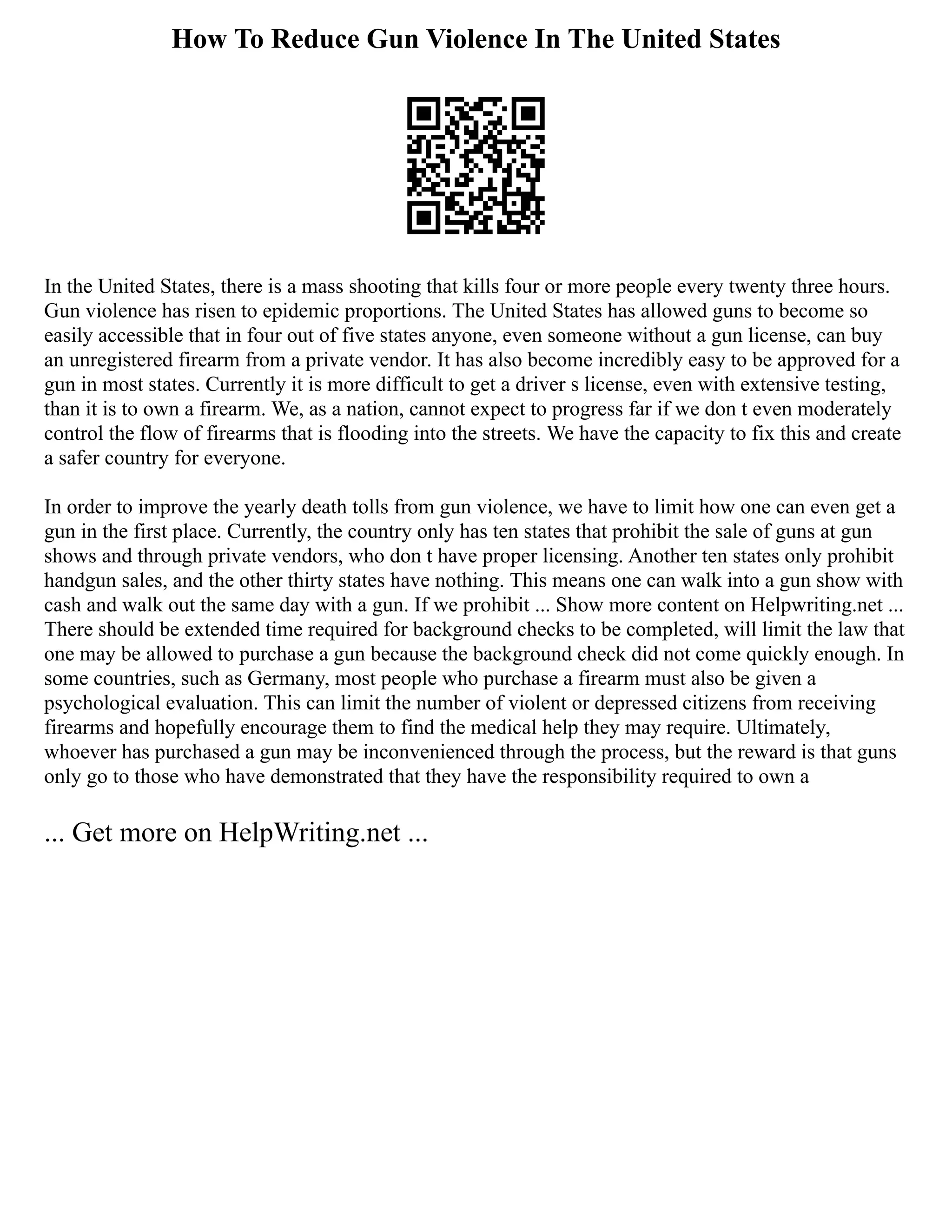 How To Reduce Gun Violence In The United States
In the United States, there is a mass shooting that kills four or more people every twenty three hours.
Gun violence has risen to epidemic proportions. The United States has allowed guns to become so
easily accessible that in four out of five states anyone, even someone without a gun license, can buy
an unregistered firearm from a private vendor. It has also become incredibly easy to be approved for a
gun in most states. Currently it is more difficult to get a driver s license, even with extensive testing,
than it is to own a firearm. We, as a nation, cannot expect to progress far if we don t even moderately
control the flow of firearms that is flooding into the streets. We have the capacity to fix this and create
a safer country for everyone.
In order to improve the yearly death tolls from gun violence, we have to limit how one can even get a
gun in the first place. Currently, the country only has ten states that prohibit the sale of guns at gun
shows and through private vendors, who don t have proper licensing. Another ten states only prohibit
handgun sales, and the other thirty states have nothing. This means one can walk into a gun show with
cash and walk out the same day with a gun. If we prohibit ... Show more content on Helpwriting.net ...
There should be extended time required for background checks to be completed, will limit the law that
one may be allowed to purchase a gun because the background check did not come quickly enough. In
some countries, such as Germany, most people who purchase a firearm must also be given a
psychological evaluation. This can limit the number of violent or depressed citizens from receiving
firearms and hopefully encourage them to find the medical help they may require. Ultimately,
whoever has purchased a gun may be inconvenienced through the process, but the reward is that guns
only go to those who have demonstrated that they have the responsibility required to own a
... Get more on HelpWriting.net ...
 