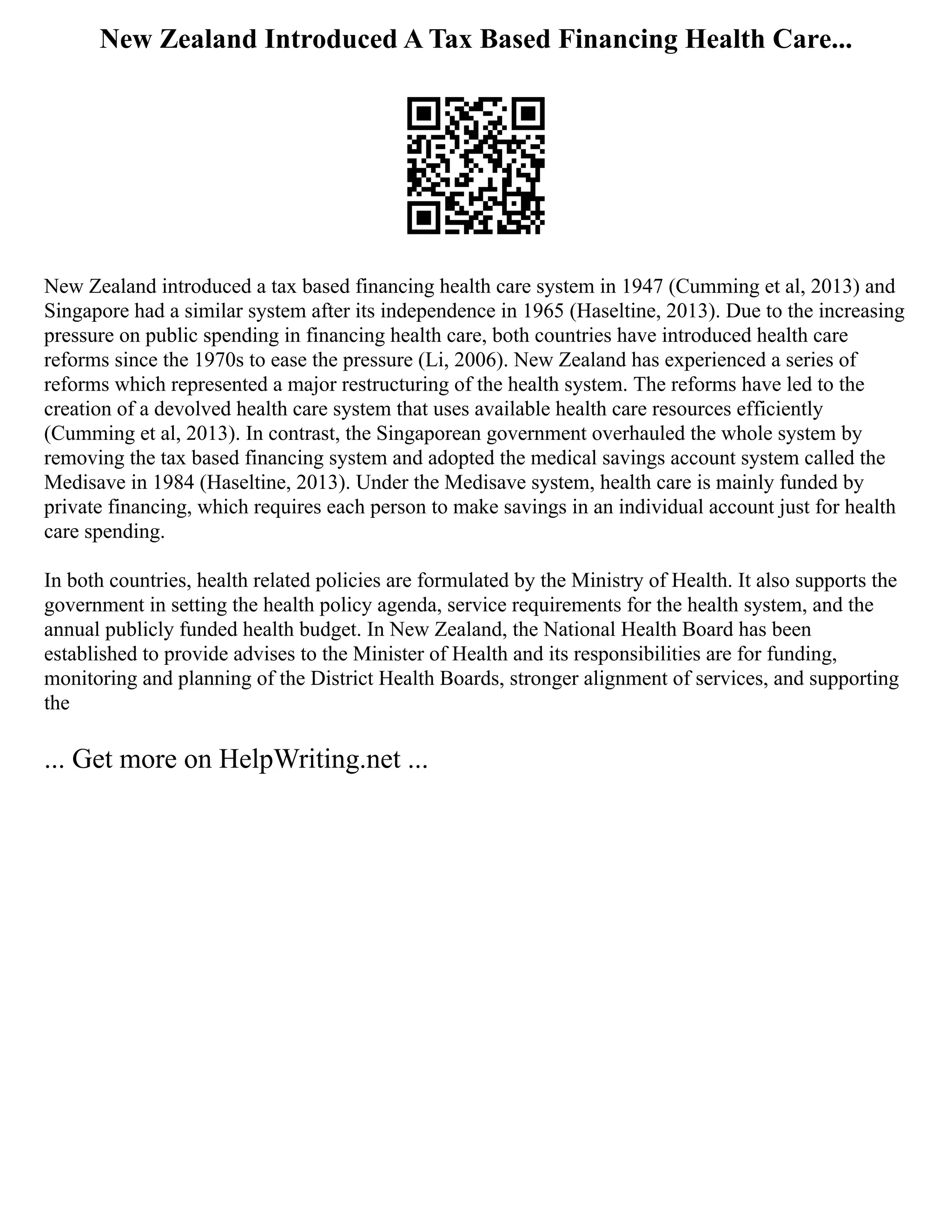New Zealand Introduced A Tax Based Financing Health Care...
New Zealand introduced a tax based financing health care system in 1947 (Cumming et al, 2013) and
Singapore had a similar system after its independence in 1965 (Haseltine, 2013). Due to the increasing
pressure on public spending in financing health care, both countries have introduced health care
reforms since the 1970s to ease the pressure (Li, 2006). New Zealand has experienced a series of
reforms which represented a major restructuring of the health system. The reforms have led to the
creation of a devolved health care system that uses available health care resources efficiently
(Cumming et al, 2013). In contrast, the Singaporean government overhauled the whole system by
removing the tax based financing system and adopted the medical savings account system called the
Medisave in 1984 (Haseltine, 2013). Under the Medisave system, health care is mainly funded by
private financing, which requires each person to make savings in an individual account just for health
care spending.
In both countries, health related policies are formulated by the Ministry of Health. It also supports the
government in setting the health policy agenda, service requirements for the health system, and the
annual publicly funded health budget. In New Zealand, the National Health Board has been
established to provide advises to the Minister of Health and its responsibilities are for funding,
monitoring and planning of the District Health Boards, stronger alignment of services, and supporting
the
... Get more on HelpWriting.net ...
 