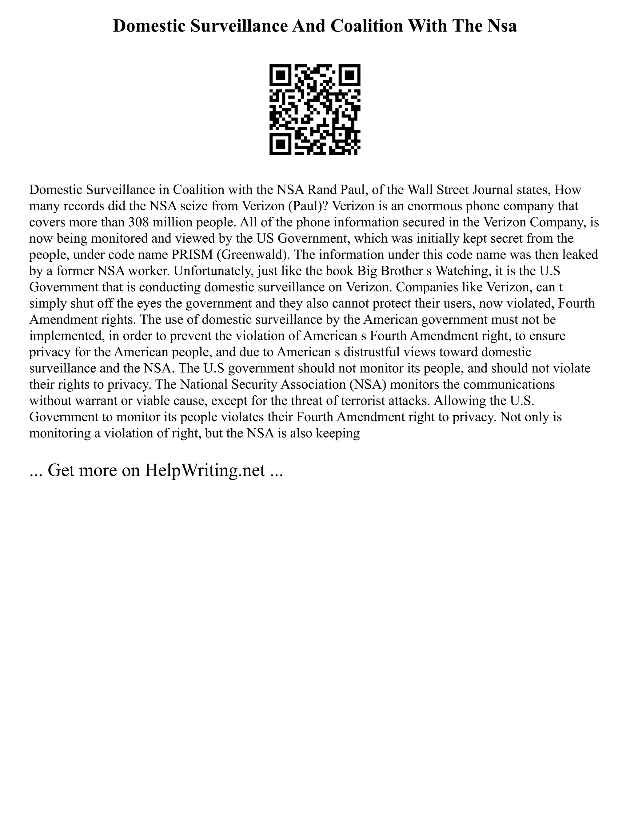 Domestic Surveillance And Coalition With The Nsa
Domestic Surveillance in Coalition with the NSA Rand Paul, of the Wall Street Journal states, How
many records did the NSA seize from Verizon (Paul)? Verizon is an enormous phone company that
covers more than 308 million people. All of the phone information secured in the Verizon Company, is
now being monitored and viewed by the US Government, which was initially kept secret from the
people, under code name PRISM (Greenwald). The information under this code name was then leaked
by a former NSA worker. Unfortunately, just like the book Big Brother s Watching, it is the U.S
Government that is conducting domestic surveillance on Verizon. Companies like Verizon, can t
simply shut off the eyes the government and they also cannot protect their users, now violated, Fourth
Amendment rights. The use of domestic surveillance by the American government must not be
implemented, in order to prevent the violation of American s Fourth Amendment right, to ensure
privacy for the American people, and due to American s distrustful views toward domestic
surveillance and the NSA. The U.S government should not monitor its people, and should not violate
their rights to privacy. The National Security Association (NSA) monitors the communications
without warrant or viable cause, except for the threat of terrorist attacks. Allowing the U.S.
Government to monitor its people violates their Fourth Amendment right to privacy. Not only is
monitoring a violation of right, but the NSA is also keeping
... Get more on HelpWriting.net ...
 