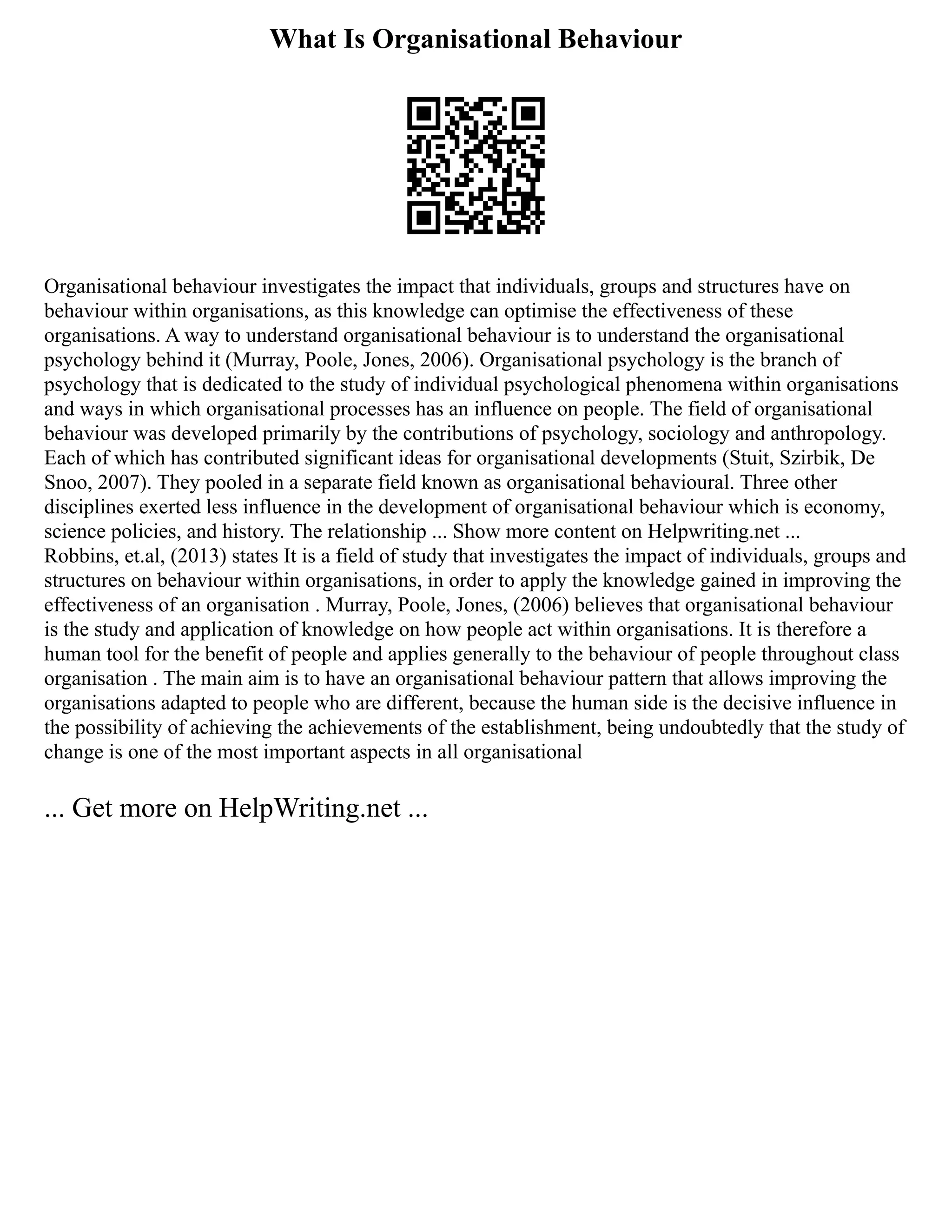 What Is Organisational Behaviour
Organisational behaviour investigates the impact that individuals, groups and structures have on
behaviour within organisations, as this knowledge can optimise the effectiveness of these
organisations. A way to understand organisational behaviour is to understand the organisational
psychology behind it (Murray, Poole, Jones, 2006). Organisational psychology is the branch of
psychology that is dedicated to the study of individual psychological phenomena within organisations
and ways in which organisational processes has an influence on people. The field of organisational
behaviour was developed primarily by the contributions of psychology, sociology and anthropology.
Each of which has contributed significant ideas for organisational developments (Stuit, Szirbik, De
Snoo, 2007). They pooled in a separate field known as organisational behavioural. Three other
disciplines exerted less influence in the development of organisational behaviour which is economy,
science policies, and history. The relationship ... Show more content on Helpwriting.net ...
Robbins, et.al, (2013) states It is a field of study that investigates the impact of individuals, groups and
structures on behaviour within organisations, in order to apply the knowledge gained in improving the
effectiveness of an organisation . Murray, Poole, Jones, (2006) believes that organisational behaviour
is the study and application of knowledge on how people act within organisations. It is therefore a
human tool for the benefit of people and applies generally to the behaviour of people throughout class
organisation . The main aim is to have an organisational behaviour pattern that allows improving the
organisations adapted to people who are different, because the human side is the decisive influence in
the possibility of achieving the achievements of the establishment, being undoubtedly that the study of
change is one of the most important aspects in all organisational
... Get more on HelpWriting.net ...
 
