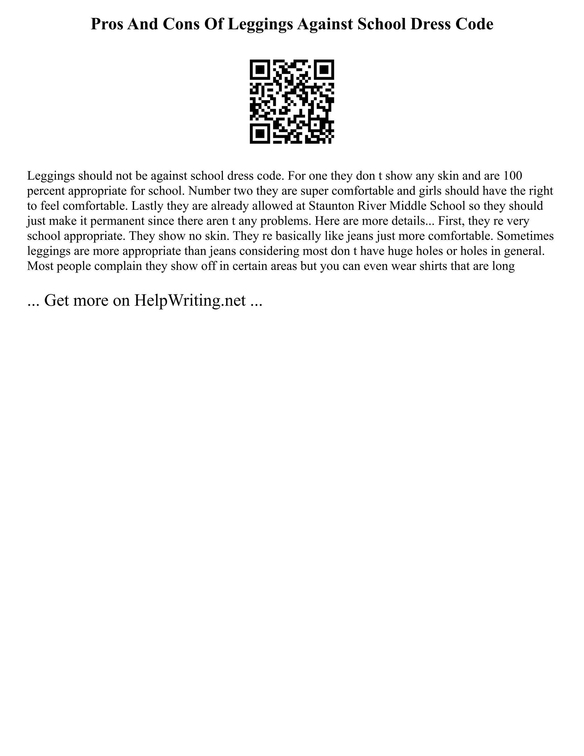 Pros And Cons Of Leggings Against School Dress Code
Leggings should not be against school dress code. For one they don t show any skin and are 100
percent appropriate for school. Number two they are super comfortable and girls should have the right
to feel comfortable. Lastly they are already allowed at Staunton River Middle School so they should
just make it permanent since there aren t any problems. Here are more details... First, they re very
school appropriate. They show no skin. They re basically like jeans just more comfortable. Sometimes
leggings are more appropriate than jeans considering most don t have huge holes or holes in general.
Most people complain they show off in certain areas but you can even wear shirts that are long
... Get more on HelpWriting.net ...
 
