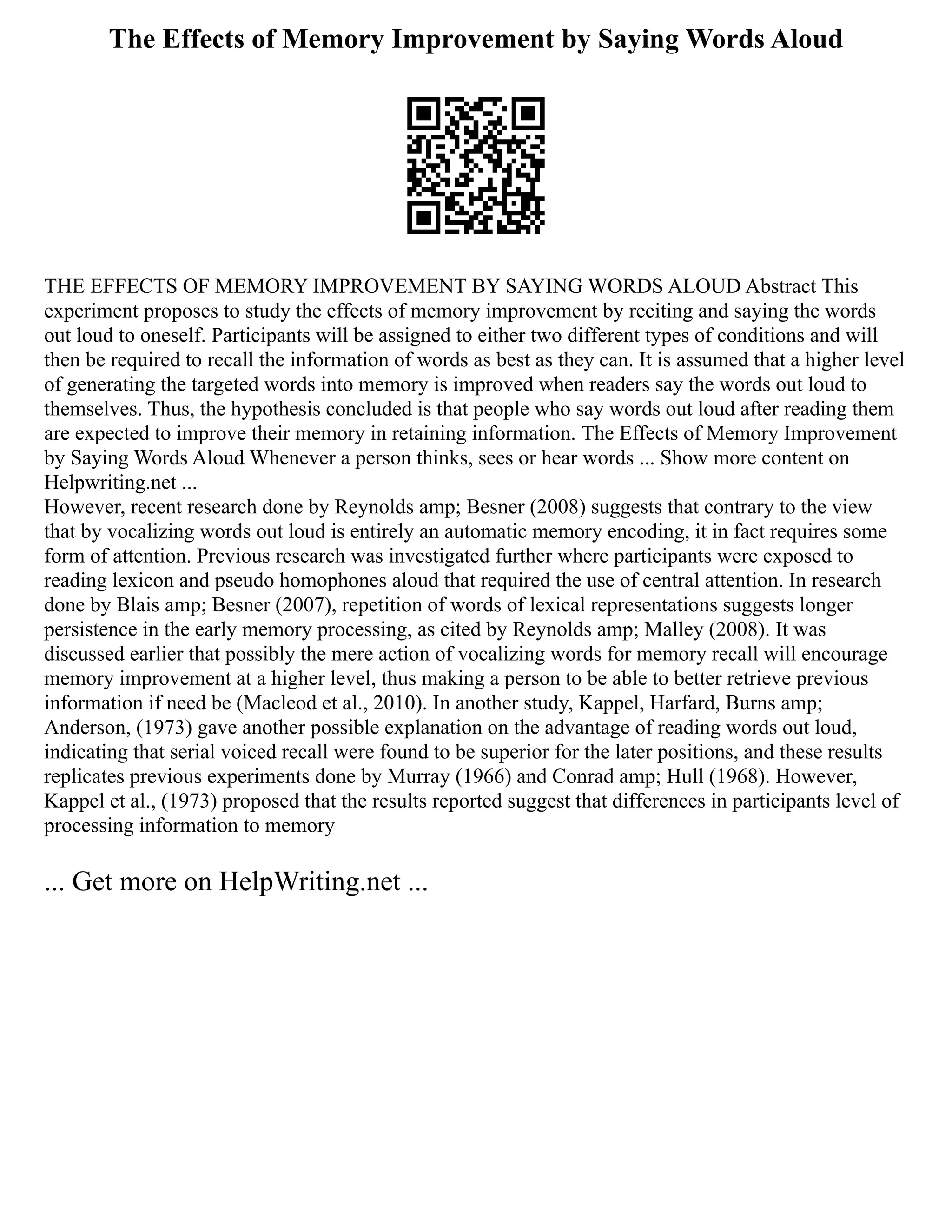 The Effects of Memory Improvement by Saying Words Aloud
THE EFFECTS OF MEMORY IMPROVEMENT BY SAYING WORDS ALOUD Abstract This
experiment proposes to study the effects of memory improvement by reciting and saying the words
out loud to oneself. Participants will be assigned to either two different types of conditions and will
then be required to recall the information of words as best as they can. It is assumed that a higher level
of generating the targeted words into memory is improved when readers say the words out loud to
themselves. Thus, the hypothesis concluded is that people who say words out loud after reading them
are expected to improve their memory in retaining information. The Effects of Memory Improvement
by Saying Words Aloud Whenever a person thinks, sees or hear words ... Show more content on
Helpwriting.net ...
However, recent research done by Reynolds amp; Besner (2008) suggests that contrary to the view
that by vocalizing words out loud is entirely an automatic memory encoding, it in fact requires some
form of attention. Previous research was investigated further where participants were exposed to
reading lexicon and pseudo homophones aloud that required the use of central attention. In research
done by Blais amp; Besner (2007), repetition of words of lexical representations suggests longer
persistence in the early memory processing, as cited by Reynolds amp; Malley (2008). It was
discussed earlier that possibly the mere action of vocalizing words for memory recall will encourage
memory improvement at a higher level, thus making a person to be able to better retrieve previous
information if need be (Macleod et al., 2010). In another study, Kappel, Harfard, Burns amp;
Anderson, (1973) gave another possible explanation on the advantage of reading words out loud,
indicating that serial voiced recall were found to be superior for the later positions, and these results
replicates previous experiments done by Murray (1966) and Conrad amp; Hull (1968). However,
Kappel et al., (1973) proposed that the results reported suggest that differences in participants level of
processing information to memory
... Get more on HelpWriting.net ...
 