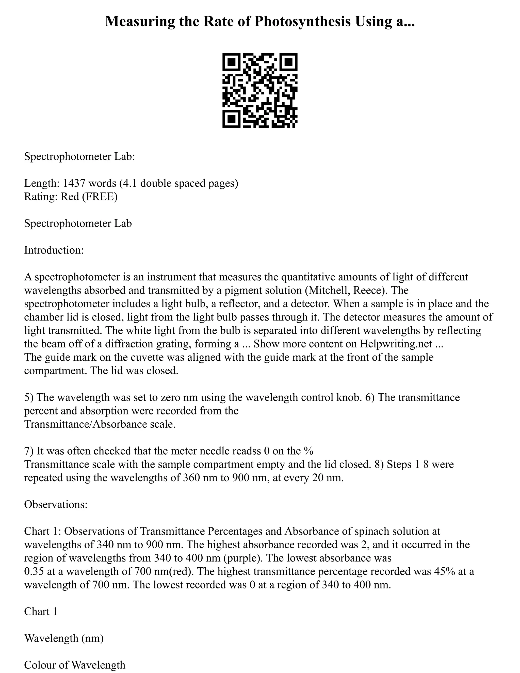 Measuring the Rate of Photosynthesis Using a...
Spectrophotometer Lab:
Length: 1437 words (4.1 double spaced pages)
Rating: Red (FREE)
Spectrophotometer Lab
Introduction:
A spectrophotometer is an instrument that measures the quantitative amounts of light of different
wavelengths absorbed and transmitted by a pigment solution (Mitchell, Reece). The
spectrophotometer includes a light bulb, a reflector, and a detector. When a sample is in place and the
chamber lid is closed, light from the light bulb passes through it. The detector measures the amount of
light transmitted. The white light from the bulb is separated into different wavelengths by reflecting
the beam off of a diffraction grating, forming a ... Show more content on Helpwriting.net ...
The guide mark on the cuvette was aligned with the guide mark at the front of the sample
compartment. The lid was closed.
5) The wavelength was set to zero nm using the wavelength control knob. 6) The transmittance
percent and absorption were recorded from the
Transmittance/Absorbance scale.
7) It was often checked that the meter needle readss 0 on the %
Transmittance scale with the sample compartment empty and the lid closed. 8) Steps 1 8 were
repeated using the wavelengths of 360 nm to 900 nm, at every 20 nm.
Observations:
Chart 1: Observations of Transmittance Percentages and Absorbance of spinach solution at
wavelengths of 340 nm to 900 nm. The highest absorbance recorded was 2, and it occurred in the
region of wavelengths from 340 to 400 nm (purple). The lowest absorbance was
0.35 at a wavelength of 700 nm(red). The highest transmittance percentage recorded was 45% at a
wavelength of 700 nm. The lowest recorded was 0 at a region of 340 to 400 nm.
Chart 1
Wavelength (nm)
Colour of Wavelength
 