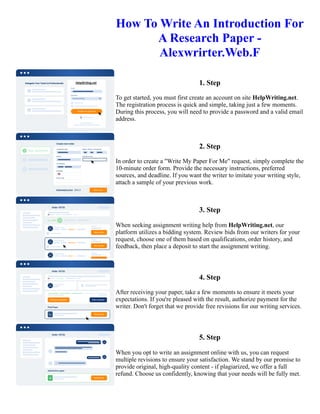 How To Write An Introduction For
A Research Paper -
Alexwrirter.Web.F
1. Step
To get started, you must first create an account on site HelpWriting.net.
The registration process is quick and simple, taking just a few moments.
During this process, you will need to provide a password and a valid email
address.
2. Step
In order to create a "Write My Paper For Me" request, simply complete the
10-minute order form. Provide the necessary instructions, preferred
sources, and deadline. If you want the writer to imitate your writing style,
attach a sample of your previous work.
3. Step
When seeking assignment writing help from HelpWriting.net, our
platform utilizes a bidding system. Review bids from our writers for your
request, choose one of them based on qualifications, order history, and
feedback, then place a deposit to start the assignment writing.
4. Step
After receiving your paper, take a few moments to ensure it meets your
expectations. If you're pleased with the result, authorize payment for the
writer. Don't forget that we provide free revisions for our writing services.
5. Step
When you opt to write an assignment online with us, you can request
multiple revisions to ensure your satisfaction. We stand by our promise to
provide original, high-quality content - if plagiarized, we offer a full
refund. Choose us confidently, knowing that your needs will be fully met.
How To Write An Introduction For A Research Paper - Alexwrirter.Web.F How To Write An Introduction For A
Research Paper - Alexwrirter.Web.F
 