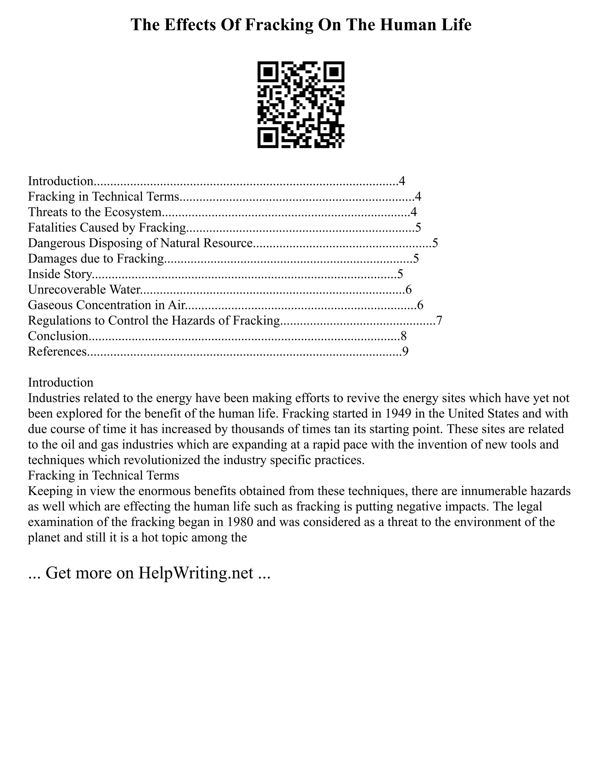 The Effects Of Fracking On The Human Life
Introduction............................................................................................4
Fracking in Technical Terms.......................................................................4
Threats to the Ecosystem...........................................................................4
Fatalities Caused by Fracking.....................................................................5
Dangerous Disposing of Natural Resource......................................................5
Damages due to Fracking...........................................................................5
Inside Story............................................................................................5
Unrecoverable Water................................................................................6
Gaseous Concentration in Air......................................................................6
Regulations to Control the Hazards of Fracking...............................................7
Conclusion..............................................................................................8
References...............................................................................................9
Introduction
Industries related to the energy have been making efforts to revive the energy sites which have yet not
been explored for the benefit of the human life. Fracking started in 1949 in the United States and with
due course of time it has increased by thousands of times tan its starting point. These sites are related
to the oil and gas industries which are expanding at a rapid pace with the invention of new tools and
techniques which revolutionized the industry specific practices.
Fracking in Technical Terms
Keeping in view the enormous benefits obtained from these techniques, there are innumerable hazards
as well which are effecting the human life such as fracking is putting negative impacts. The legal
examination of the fracking began in 1980 and was considered as a threat to the environment of the
planet and still it is a hot topic among the
... Get more on HelpWriting.net ...
 