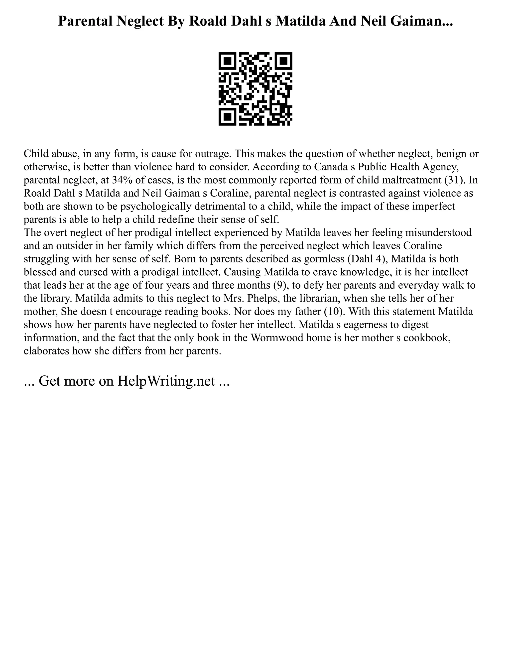 Parental Neglect By Roald Dahl s Matilda And Neil Gaiman...
Child abuse, in any form, is cause for outrage. This makes the question of whether neglect, benign or
otherwise, is better than violence hard to consider. According to Canada s Public Health Agency,
parental neglect, at 34% of cases, is the most commonly reported form of child maltreatment (31). In
Roald Dahl s Matilda and Neil Gaiman s Coraline, parental neglect is contrasted against violence as
both are shown to be psychologically detrimental to a child, while the impact of these imperfect
parents is able to help a child redefine their sense of self.
The overt neglect of her prodigal intellect experienced by Matilda leaves her feeling misunderstood
and an outsider in her family which differs from the perceived neglect which leaves Coraline
struggling with her sense of self. Born to parents described as gormless (Dahl 4), Matilda is both
blessed and cursed with a prodigal intellect. Causing Matilda to crave knowledge, it is her intellect
that leads her at the age of four years and three months (9), to defy her parents and everyday walk to
the library. Matilda admits to this neglect to Mrs. Phelps, the librarian, when she tells her of her
mother, She doesn t encourage reading books. Nor does my father (10). With this statement Matilda
shows how her parents have neglected to foster her intellect. Matilda s eagerness to digest
information, and the fact that the only book in the Wormwood home is her mother s cookbook,
elaborates how she differs from her parents.
... Get more on HelpWriting.net ...
 