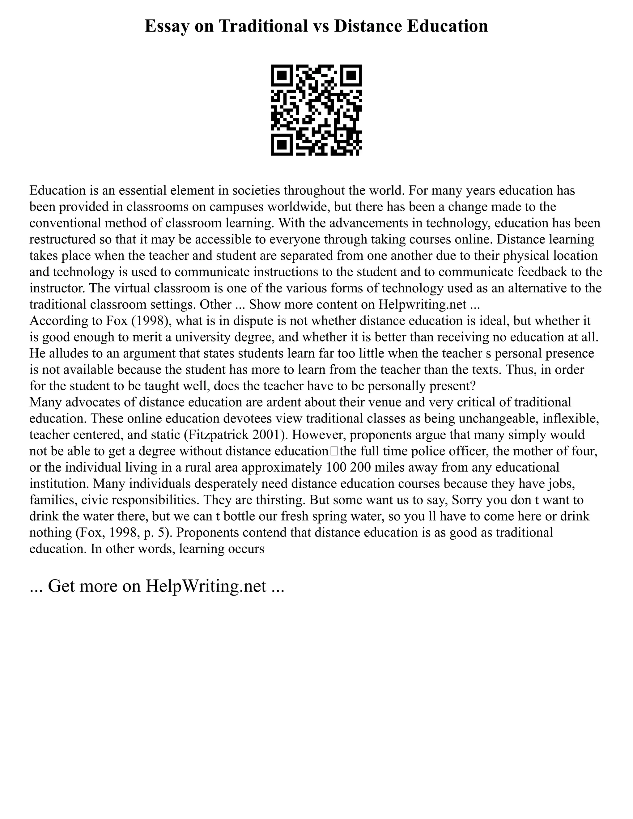 Essay on Traditional vs Distance Education
Education is an essential element in societies throughout the world. For many years education has
been provided in classrooms on campuses worldwide, but there has been a change made to the
conventional method of classroom learning. With the advancements in technology, education has been
restructured so that it may be accessible to everyone through taking courses online. Distance learning
takes place when the teacher and student are separated from one another due to their physical location
and technology is used to communicate instructions to the student and to communicate feedback to the
instructor. The virtual classroom is one of the various forms of technology used as an alternative to the
traditional classroom settings. Other ... Show more content on Helpwriting.net ...
According to Fox (1998), what is in dispute is not whether distance education is ideal, but whether it
is good enough to merit a university degree, and whether it is better than receiving no education at all.
He alludes to an argument that states students learn far too little when the teacher s personal presence
is not available because the student has more to learn from the teacher than the texts. Thus, in order
for the student to be taught well, does the teacher have to be personally present?
Many advocates of distance education are ardent about their venue and very critical of traditional
education. These online education devotees view traditional classes as being unchangeable, inflexible,
teacher centered, and static (Fitzpatrick 2001). However, proponents argue that many simply would
not be able to get a degree without distance education—the full time police officer, the mother of four,
or the individual living in a rural area approximately 100 200 miles away from any educational
institution. Many individuals desperately need distance education courses because they have jobs,
families, civic responsibilities. They are thirsting. But some want us to say, Sorry you don t want to
drink the water there, but we can t bottle our fresh spring water, so you ll have to come here or drink
nothing (Fox, 1998, p. 5). Proponents contend that distance education is as good as traditional
education. In other words, learning occurs
... Get more on HelpWriting.net ...
 