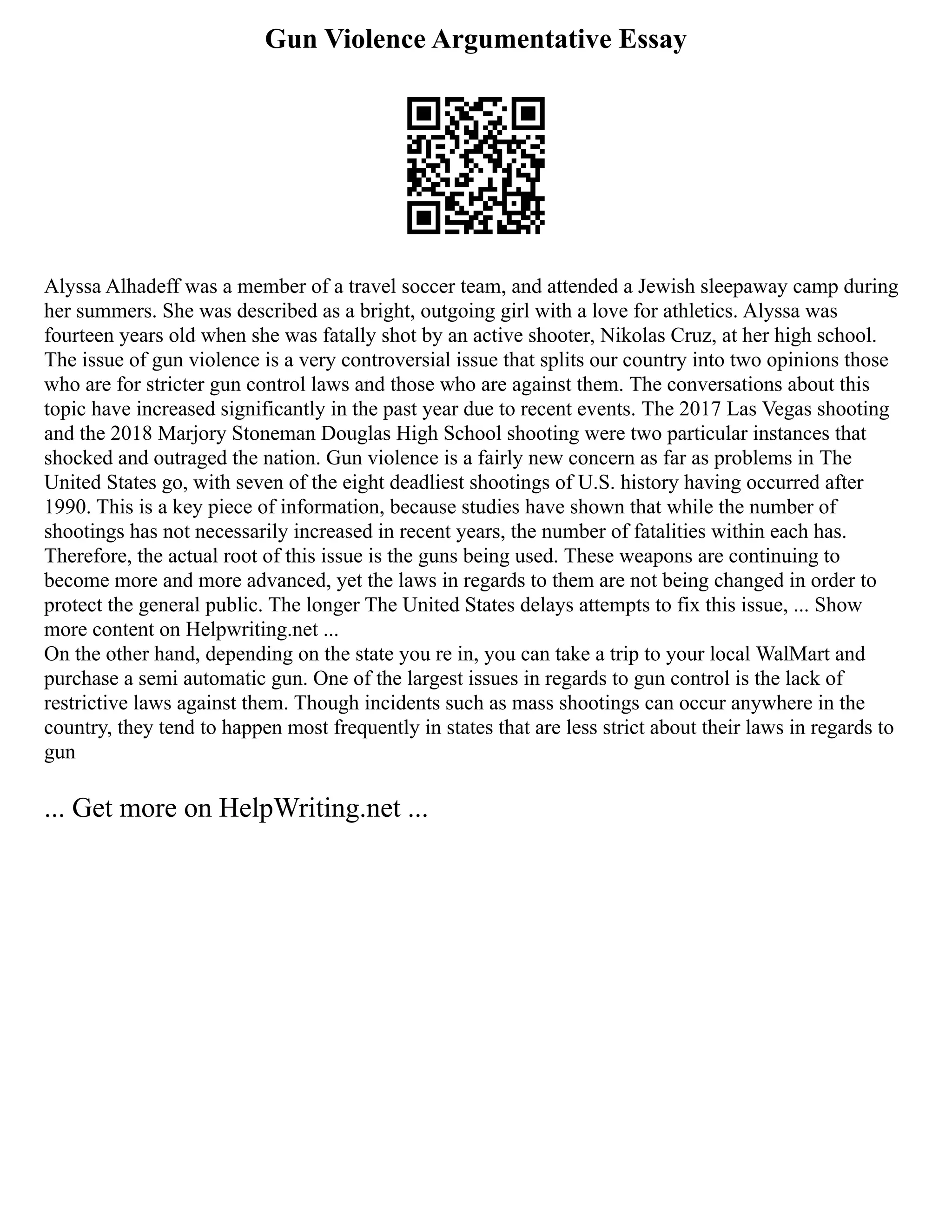 Gun Violence Argumentative Essay
Alyssa Alhadeff was a member of a travel soccer team, and attended a Jewish sleepaway camp during
her summers. She was described as a bright, outgoing girl with a love for athletics. Alyssa was
fourteen years old when she was fatally shot by an active shooter, Nikolas Cruz, at her high school.
The issue of gun violence is a very controversial issue that splits our country into two opinions those
who are for stricter gun control laws and those who are against them. The conversations about this
topic have increased significantly in the past year due to recent events. The 2017 Las Vegas shooting
and the 2018 Marjory Stoneman Douglas High School shooting were two particular instances that
shocked and outraged the nation. Gun violence is a fairly new concern as far as problems in The
United States go, with seven of the eight deadliest shootings of U.S. history having occurred after
1990. This is a key piece of information, because studies have shown that while the number of
shootings has not necessarily increased in recent years, the number of fatalities within each has.
Therefore, the actual root of this issue is the guns being used. These weapons are continuing to
become more and more advanced, yet the laws in regards to them are not being changed in order to
protect the general public. The longer The United States delays attempts to fix this issue, ... Show
more content on Helpwriting.net ...
On the other hand, depending on the state you re in, you can take a trip to your local WalMart and
purchase a semi automatic gun. One of the largest issues in regards to gun control is the lack of
restrictive laws against them. Though incidents such as mass shootings can occur anywhere in the
country, they tend to happen most frequently in states that are less strict about their laws in regards to
gun
... Get more on HelpWriting.net ...
 