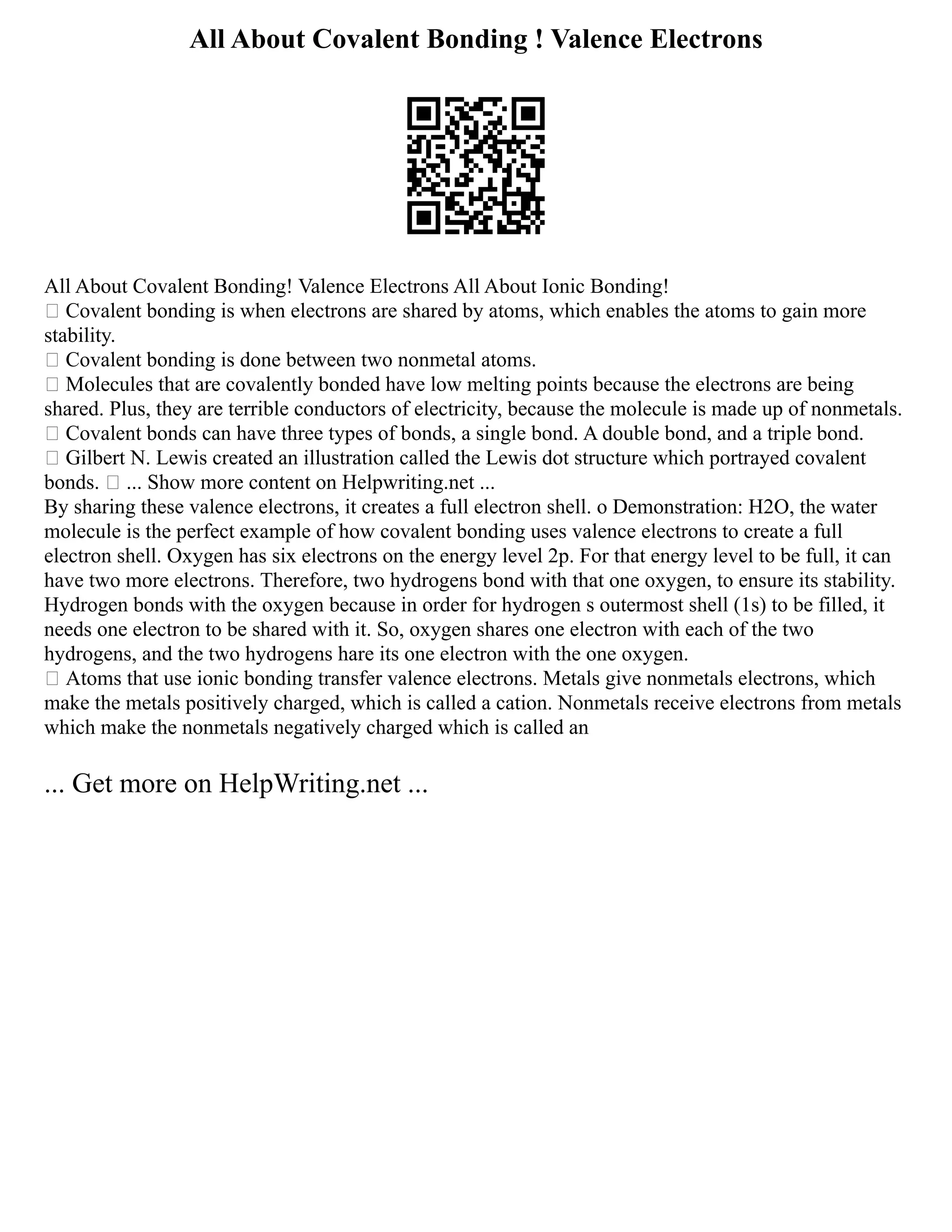 All About Covalent Bonding ! Valence Electrons
All About Covalent Bonding! Valence Electrons All About Ionic Bonding!
 Covalent bonding is when electrons are shared by atoms, which enables the atoms to gain more
stability.
 Covalent bonding is done between two nonmetal atoms.
 Molecules that are covalently bonded have low melting points because the electrons are being
shared. Plus, they are terrible conductors of electricity, because the molecule is made up of nonmetals.
 Covalent bonds can have three types of bonds, a single bond. A double bond, and a triple bond.
 Gilbert N. Lewis created an illustration called the Lewis dot structure which portrayed covalent
bonds.  ... Show more content on Helpwriting.net ...
By sharing these valence electrons, it creates a full electron shell. o Demonstration: H2O, the water
molecule is the perfect example of how covalent bonding uses valence electrons to create a full
electron shell. Oxygen has six electrons on the energy level 2p. For that energy level to be full, it can
have two more electrons. Therefore, two hydrogens bond with that one oxygen, to ensure its stability.
Hydrogen bonds with the oxygen because in order for hydrogen s outermost shell (1s) to be filled, it
needs one electron to be shared with it. So, oxygen shares one electron with each of the two
hydrogens, and the two hydrogens hare its one electron with the one oxygen.
 Atoms that use ionic bonding transfer valence electrons. Metals give nonmetals electrons, which
make the metals positively charged, which is called a cation. Nonmetals receive electrons from metals
which make the nonmetals negatively charged which is called an
... Get more on HelpWriting.net ...
 