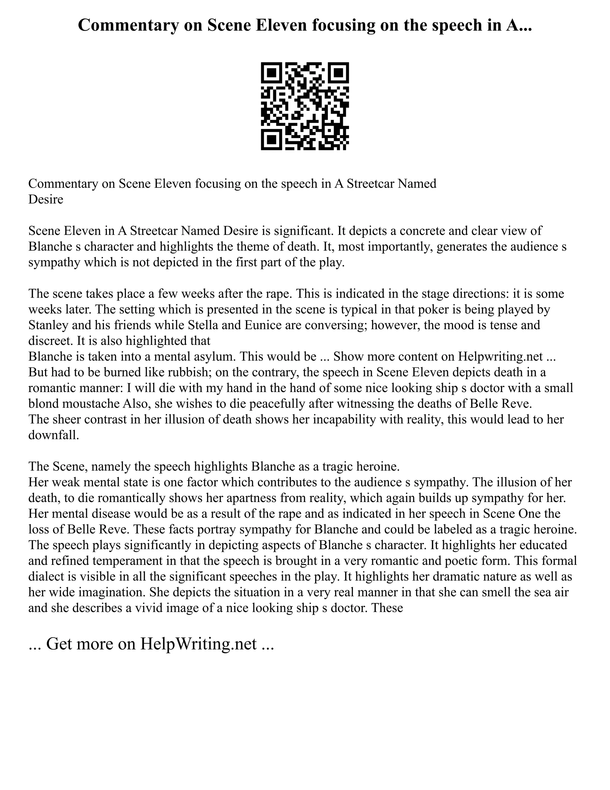 Commentary on Scene Eleven focusing on the speech in A...
Commentary on Scene Eleven focusing on the speech in A Streetcar Named
Desire
Scene Eleven in A Streetcar Named Desire is significant. It depicts a concrete and clear view of
Blanche s character and highlights the theme of death. It, most importantly, generates the audience s
sympathy which is not depicted in the first part of the play.
The scene takes place a few weeks after the rape. This is indicated in the stage directions: it is some
weeks later. The setting which is presented in the scene is typical in that poker is being played by
Stanley and his friends while Stella and Eunice are conversing; however, the mood is tense and
discreet. It is also highlighted that
Blanche is taken into a mental asylum. This would be ... Show more content on Helpwriting.net ...
But had to be burned like rubbish; on the contrary, the speech in Scene Eleven depicts death in a
romantic manner: I will die with my hand in the hand of some nice looking ship s doctor with a small
blond moustache Also, she wishes to die peacefully after witnessing the deaths of Belle Reve.
The sheer contrast in her illusion of death shows her incapability with reality, this would lead to her
downfall.
The Scene, namely the speech highlights Blanche as a tragic heroine.
Her weak mental state is one factor which contributes to the audience s sympathy. The illusion of her
death, to die romantically shows her apartness from reality, which again builds up sympathy for her.
Her mental disease would be as a result of the rape and as indicated in her speech in Scene One the
loss of Belle Reve. These facts portray sympathy for Blanche and could be labeled as a tragic heroine.
The speech plays significantly in depicting aspects of Blanche s character. It highlights her educated
and refined temperament in that the speech is brought in a very romantic and poetic form. This formal
dialect is visible in all the significant speeches in the play. It highlights her dramatic nature as well as
her wide imagination. She depicts the situation in a very real manner in that she can smell the sea air
and she describes a vivid image of a nice looking ship s doctor. These
... Get more on HelpWriting.net ...
 