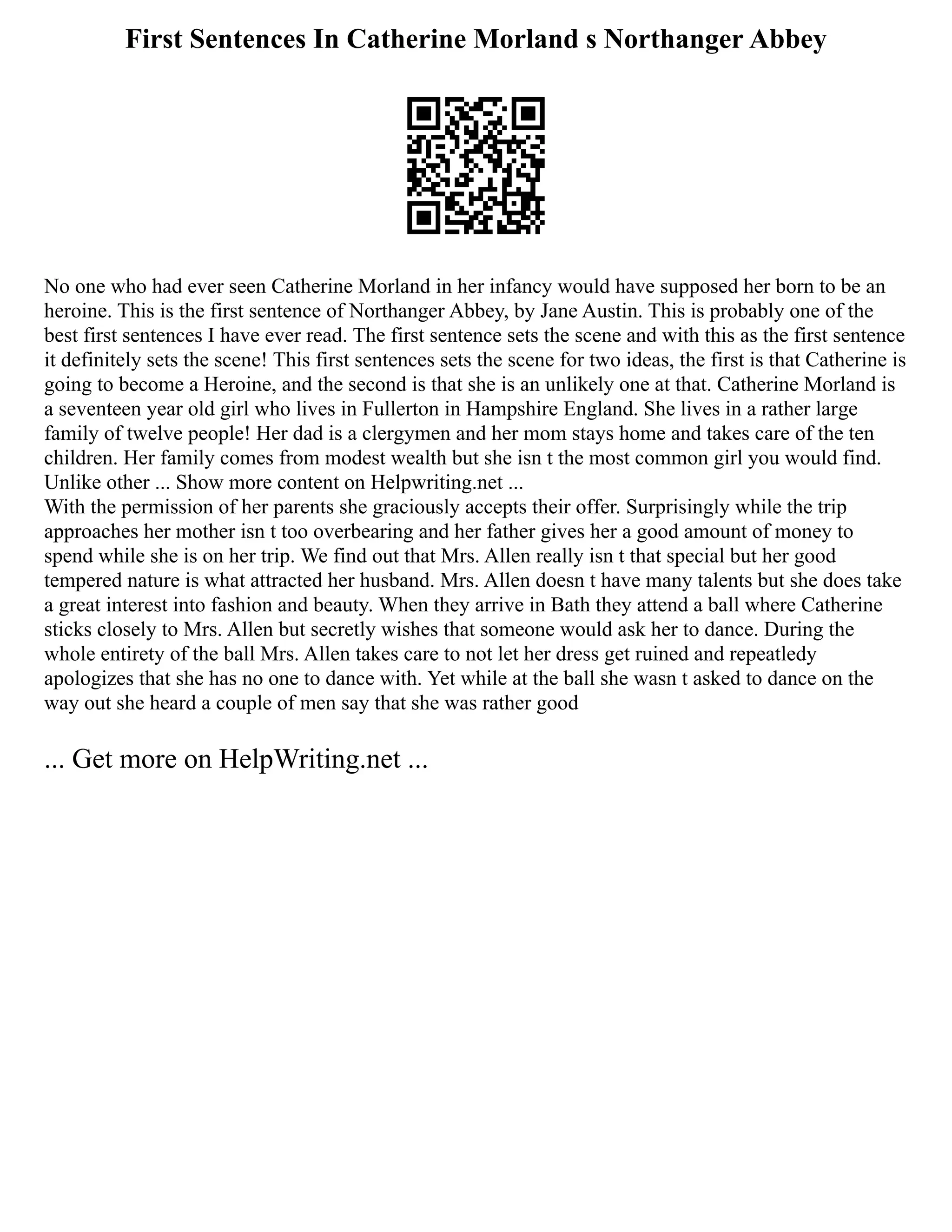 First Sentences In Catherine Morland s Northanger Abbey
No one who had ever seen Catherine Morland in her infancy would have supposed her born to be an
heroine. This is the first sentence of Northanger Abbey, by Jane Austin. This is probably one of the
best first sentences I have ever read. The first sentence sets the scene and with this as the first sentence
it definitely sets the scene! This first sentences sets the scene for two ideas, the first is that Catherine is
going to become a Heroine, and the second is that she is an unlikely one at that. Catherine Morland is
a seventeen year old girl who lives in Fullerton in Hampshire England. She lives in a rather large
family of twelve people! Her dad is a clergymen and her mom stays home and takes care of the ten
children. Her family comes from modest wealth but she isn t the most common girl you would find.
Unlike other ... Show more content on Helpwriting.net ...
With the permission of her parents she graciously accepts their offer. Surprisingly while the trip
approaches her mother isn t too overbearing and her father gives her a good amount of money to
spend while she is on her trip. We find out that Mrs. Allen really isn t that special but her good
tempered nature is what attracted her husband. Mrs. Allen doesn t have many talents but she does take
a great interest into fashion and beauty. When they arrive in Bath they attend a ball where Catherine
sticks closely to Mrs. Allen but secretly wishes that someone would ask her to dance. During the
whole entirety of the ball Mrs. Allen takes care to not let her dress get ruined and repeatledy
apologizes that she has no one to dance with. Yet while at the ball she wasn t asked to dance on the
way out she heard a couple of men say that she was rather good
... Get more on HelpWriting.net ...
 