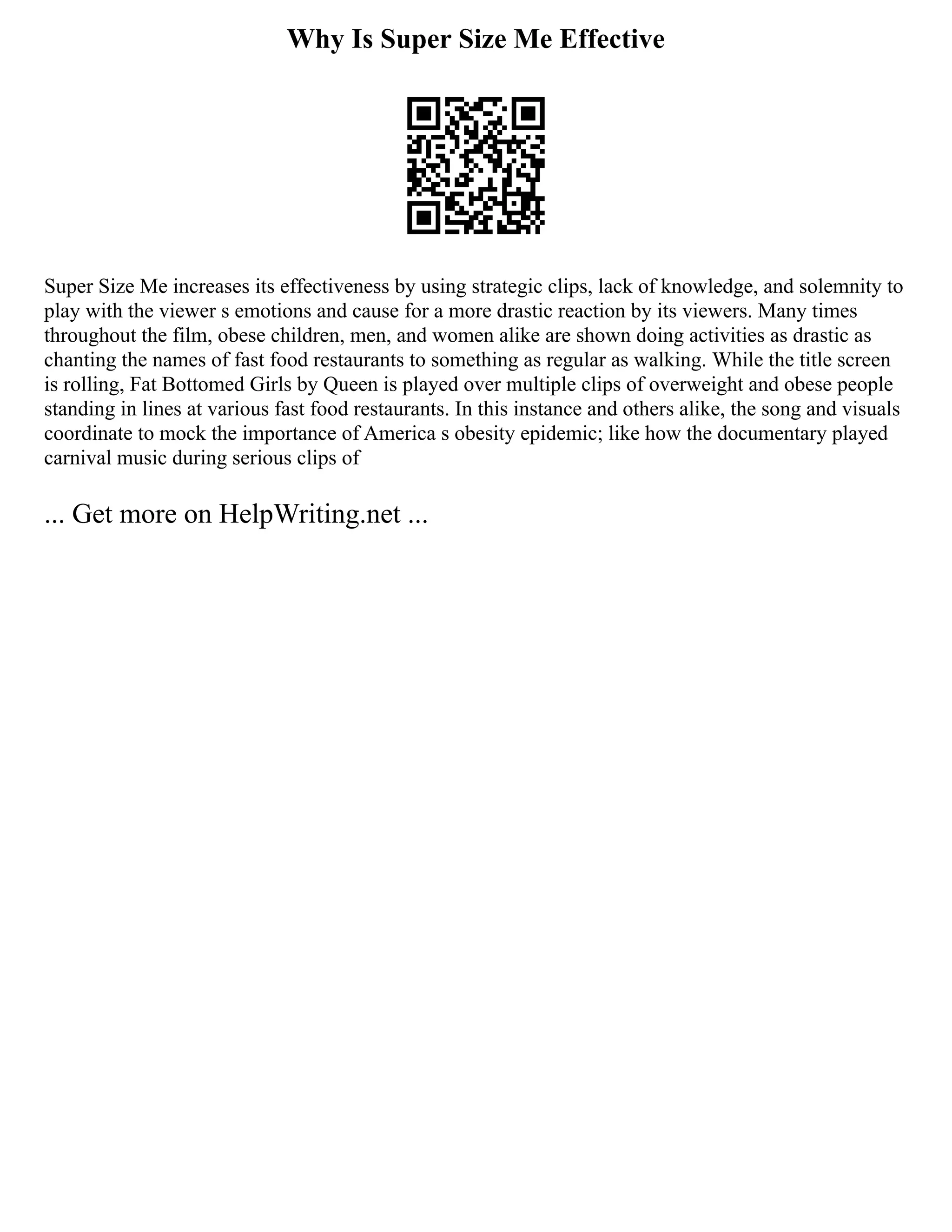 Why Is Super Size Me Effective
Super Size Me increases its effectiveness by using strategic clips, lack of knowledge, and solemnity to
play with the viewer s emotions and cause for a more drastic reaction by its viewers. Many times
throughout the film, obese children, men, and women alike are shown doing activities as drastic as
chanting the names of fast food restaurants to something as regular as walking. While the title screen
is rolling, Fat Bottomed Girls by Queen is played over multiple clips of overweight and obese people
standing in lines at various fast food restaurants. In this instance and others alike, the song and visuals
coordinate to mock the importance of America s obesity epidemic; like how the documentary played
carnival music during serious clips of
... Get more on HelpWriting.net ...
 