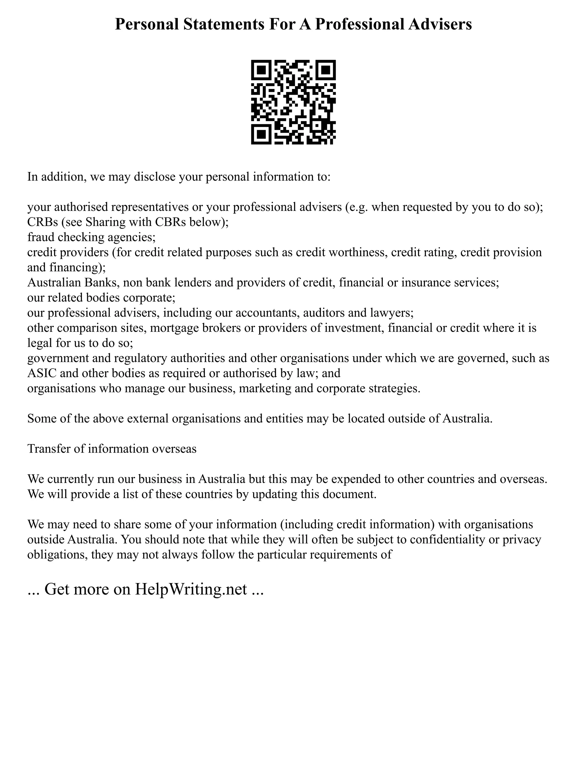 Personal Statements For A Professional Advisers
In addition, we may disclose your personal information to:
your authorised representatives or your professional advisers (e.g. when requested by you to do so);
CRBs (see Sharing with CBRs below);
fraud checking agencies;
credit providers (for credit related purposes such as credit worthiness, credit rating, credit provision
and financing);
Australian Banks, non bank lenders and providers of credit, financial or insurance services;
our related bodies corporate;
our professional advisers, including our accountants, auditors and lawyers;
other comparison sites, mortgage brokers or providers of investment, financial or credit where it is
legal for us to do so;
government and regulatory authorities and other organisations under which we are governed, such as
ASIC and other bodies as required or authorised by law; and
organisations who manage our business, marketing and corporate strategies.
Some of the above external organisations and entities may be located outside of Australia.
Transfer of information overseas
We currently run our business in Australia but this may be expended to other countries and overseas.
We will provide a list of these countries by updating this document.
We may need to share some of your information (including credit information) with organisations
outside Australia. You should note that while they will often be subject to confidentiality or privacy
obligations, they may not always follow the particular requirements of
... Get more on HelpWriting.net ...
 