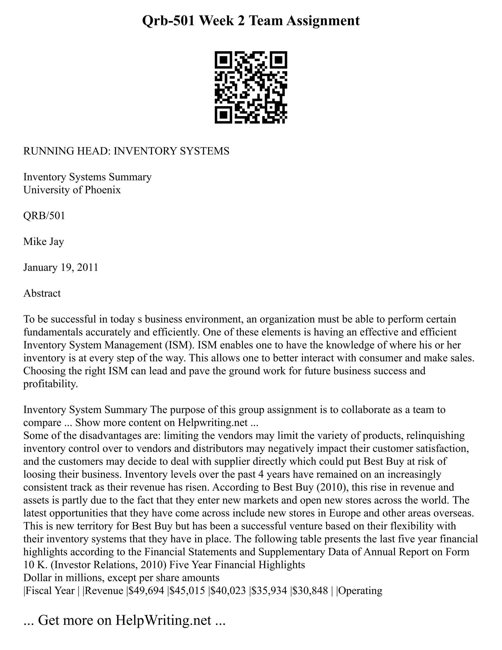 Qrb-501 Week 2 Team Assignment
RUNNING HEAD: INVENTORY SYSTEMS
Inventory Systems Summary
University of Phoenix
QRB/501
Mike Jay
January 19, 2011
Abstract
To be successful in today s business environment, an organization must be able to perform certain
fundamentals accurately and efficiently. One of these elements is having an effective and efficient
Inventory System Management (ISM). ISM enables one to have the knowledge of where his or her
inventory is at every step of the way. This allows one to better interact with consumer and make sales.
Choosing the right ISM can lead and pave the ground work for future business success and
profitability.
Inventory System Summary The purpose of this group assignment is to collaborate as a team to
compare ... Show more content on Helpwriting.net ...
Some of the disadvantages are: limiting the vendors may limit the variety of products, relinquishing
inventory control over to vendors and distributors may negatively impact their customer satisfaction,
and the customers may decide to deal with supplier directly which could put Best Buy at risk of
loosing their business. Inventory levels over the past 4 years have remained on an increasingly
consistent track as their revenue has risen. According to Best Buy (2010), this rise in revenue and
assets is partly due to the fact that they enter new markets and open new stores across the world. The
latest opportunities that they have come across include new stores in Europe and other areas overseas.
This is new territory for Best Buy but has been a successful venture based on their flexibility with
their inventory systems that they have in place. The following table presents the last five year financial
highlights according to the Financial Statements and Supplementary Data of Annual Report on Form
10 K. (Investor Relations, 2010) Five Year Financial Highlights
Dollar in millions, except per share amounts
|Fiscal Year | |Revenue |$49,694 |$45,015 |$40,023 |$35,934 |$30,848 | |Operating
... Get more on HelpWriting.net ...
 