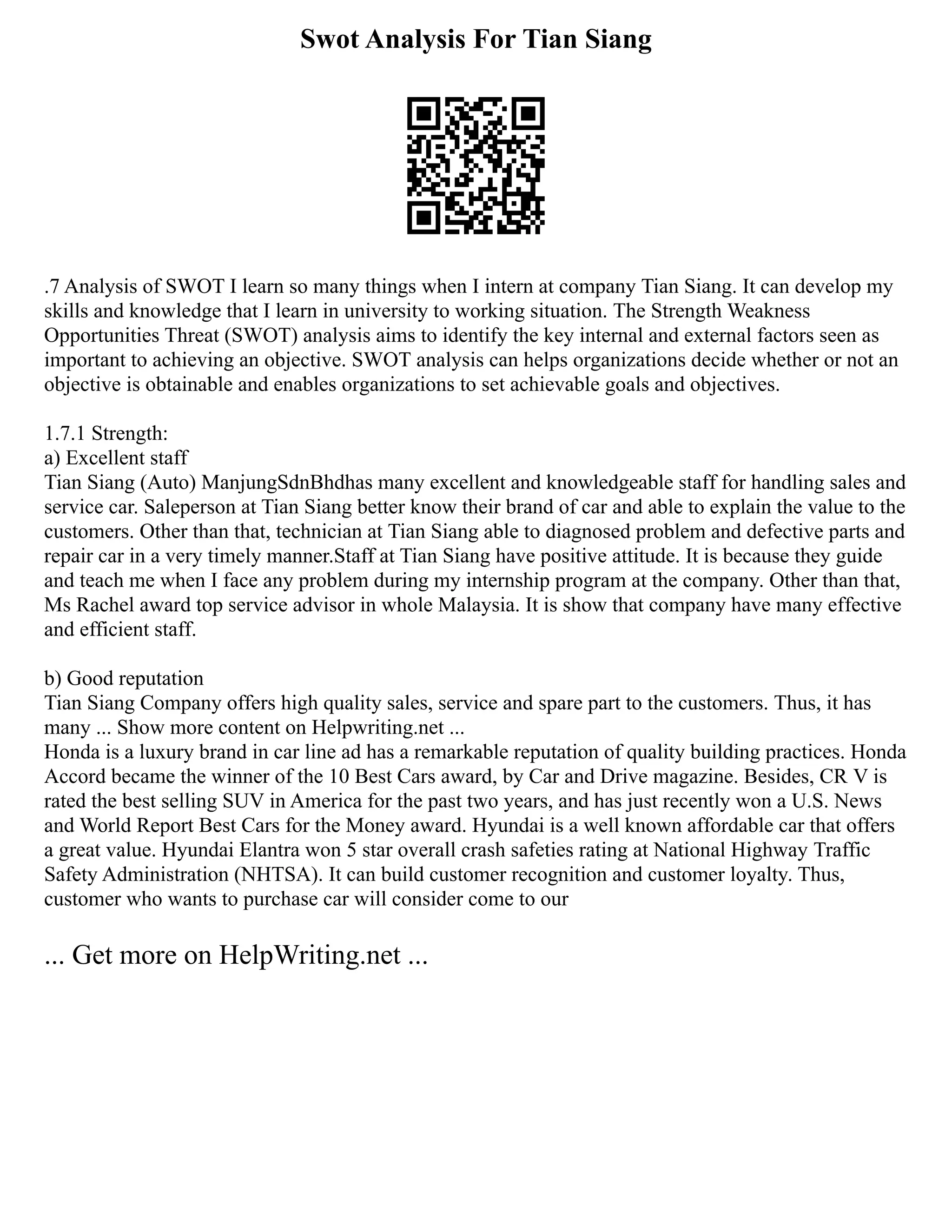 Swot Analysis For Tian Siang
.7 Analysis of SWOT I learn so many things when I intern at company Tian Siang. It can develop my
skills and knowledge that I learn in university to working situation. The Strength Weakness
Opportunities Threat (SWOT) analysis aims to identify the key internal and external factors seen as
important to achieving an objective. SWOT analysis can helps organizations decide whether or not an
objective is obtainable and enables organizations to set achievable goals and objectives.
1.7.1 Strength:
a) Excellent staff
Tian Siang (Auto) ManjungSdnBhdhas many excellent and knowledgeable staff for handling sales and
service car. Saleperson at Tian Siang better know their brand of car and able to explain the value to the
customers. Other than that, technician at Tian Siang able to diagnosed problem and defective parts and
repair car in a very timely manner.Staff at Tian Siang have positive attitude. It is because they guide
and teach me when I face any problem during my internship program at the company. Other than that,
Ms Rachel award top service advisor in whole Malaysia. It is show that company have many effective
and efficient staff.
b) Good reputation
Tian Siang Company offers high quality sales, service and spare part to the customers. Thus, it has
many ... Show more content on Helpwriting.net ...
Honda is a luxury brand in car line ad has a remarkable reputation of quality building practices. Honda
Accord became the winner of the 10 Best Cars award, by Car and Drive magazine. Besides, CR V is
rated the best selling SUV in America for the past two years, and has just recently won a U.S. News
and World Report Best Cars for the Money award. Hyundai is a well known affordable car that offers
a great value. Hyundai Elantra won 5 star overall crash safeties rating at National Highway Traffic
Safety Administration (NHTSA). It can build customer recognition and customer loyalty. Thus,
customer who wants to purchase car will consider come to our
... Get more on HelpWriting.net ...
 