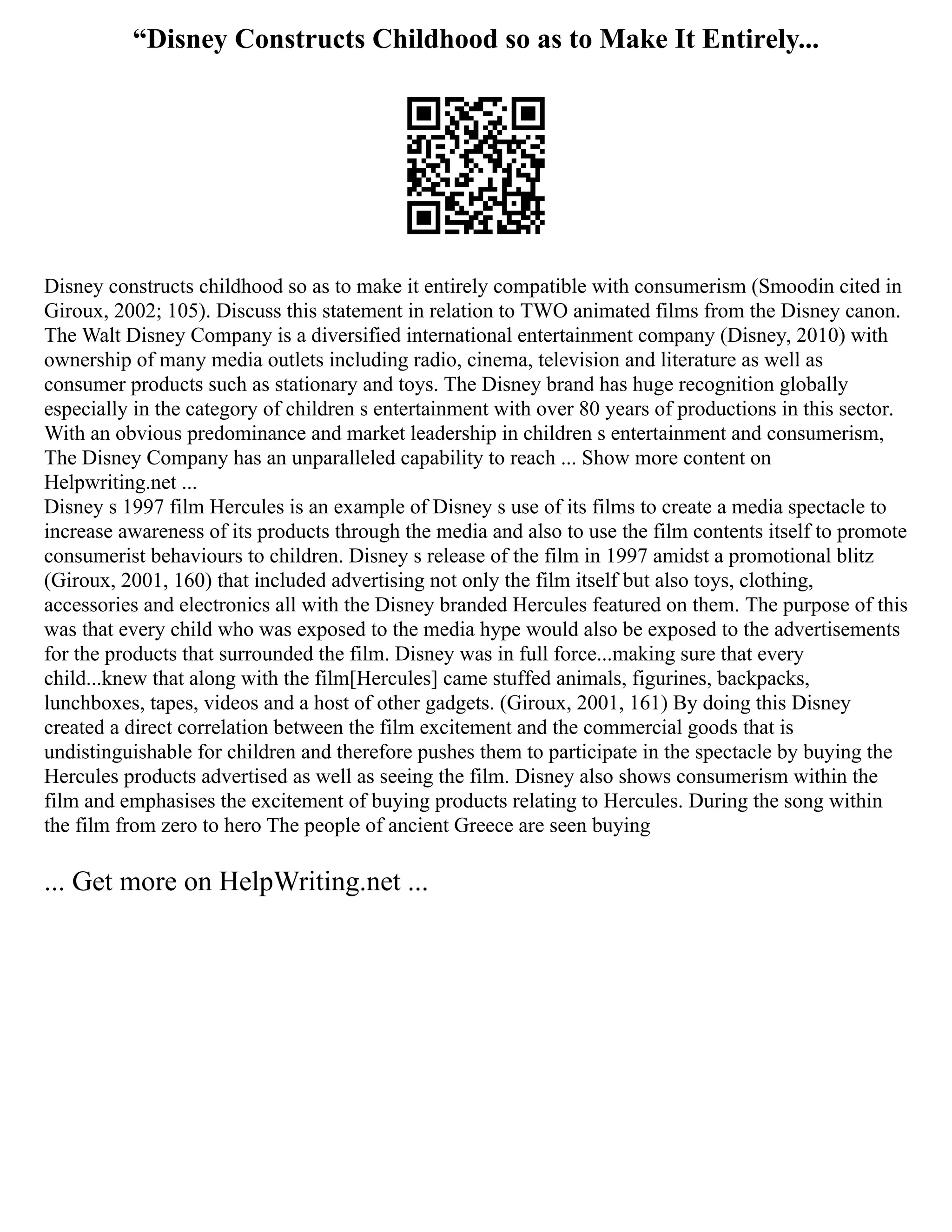 “Disney Constructs Childhood so as to Make It Entirely...
Disney constructs childhood so as to make it entirely compatible with consumerism (Smoodin cited in
Giroux, 2002; 105). Discuss this statement in relation to TWO animated films from the Disney canon.
The Walt Disney Company is a diversified international entertainment company (Disney, 2010) with
ownership of many media outlets including radio, cinema, television and literature as well as
consumer products such as stationary and toys. The Disney brand has huge recognition globally
especially in the category of children s entertainment with over 80 years of productions in this sector.
With an obvious predominance and market leadership in children s entertainment and consumerism,
The Disney Company has an unparalleled capability to reach ... Show more content on
Helpwriting.net ...
Disney s 1997 film Hercules is an example of Disney s use of its films to create a media spectacle to
increase awareness of its products through the media and also to use the film contents itself to promote
consumerist behaviours to children. Disney s release of the film in 1997 amidst a promotional blitz
(Giroux, 2001, 160) that included advertising not only the film itself but also toys, clothing,
accessories and electronics all with the Disney branded Hercules featured on them. The purpose of this
was that every child who was exposed to the media hype would also be exposed to the advertisements
for the products that surrounded the film. Disney was in full force...making sure that every
child...knew that along with the film[Hercules] came stuffed animals, figurines, backpacks,
lunchboxes, tapes, videos and a host of other gadgets. (Giroux, 2001, 161) By doing this Disney
created a direct correlation between the film excitement and the commercial goods that is
undistinguishable for children and therefore pushes them to participate in the spectacle by buying the
Hercules products advertised as well as seeing the film. Disney also shows consumerism within the
film and emphasises the excitement of buying products relating to Hercules. During the song within
the film from zero to hero The people of ancient Greece are seen buying
... Get more on HelpWriting.net ...
 