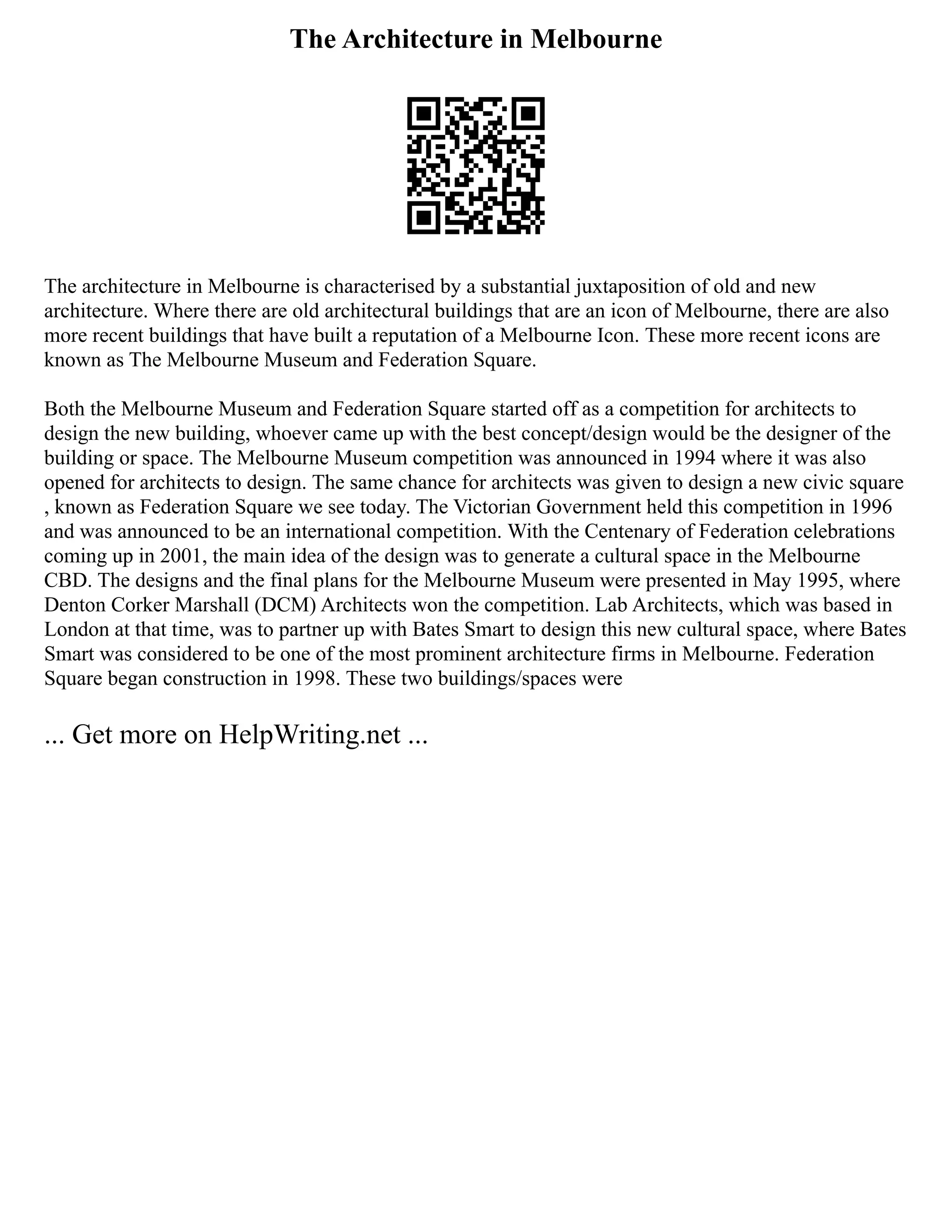 The Architecture in Melbourne
The architecture in Melbourne is characterised by a substantial juxtaposition of old and new
architecture. Where there are old architectural buildings that are an icon of Melbourne, there are also
more recent buildings that have built a reputation of a Melbourne Icon. These more recent icons are
known as The Melbourne Museum and Federation Square.
Both the Melbourne Museum and Federation Square started off as a competition for architects to
design the new building, whoever came up with the best concept/design would be the designer of the
building or space. The Melbourne Museum competition was announced in 1994 where it was also
opened for architects to design. The same chance for architects was given to design a new civic square
, known as Federation Square we see today. The Victorian Government held this competition in 1996
and was announced to be an international competition. With the Centenary of Federation celebrations
coming up in 2001, the main idea of the design was to generate a cultural space in the Melbourne
CBD. The designs and the final plans for the Melbourne Museum were presented in May 1995, where
Denton Corker Marshall (DCM) Architects won the competition. Lab Architects, which was based in
London at that time, was to partner up with Bates Smart to design this new cultural space, where Bates
Smart was considered to be one of the most prominent architecture firms in Melbourne. Federation
Square began construction in 1998. These two buildings/spaces were
... Get more on HelpWriting.net ...
 