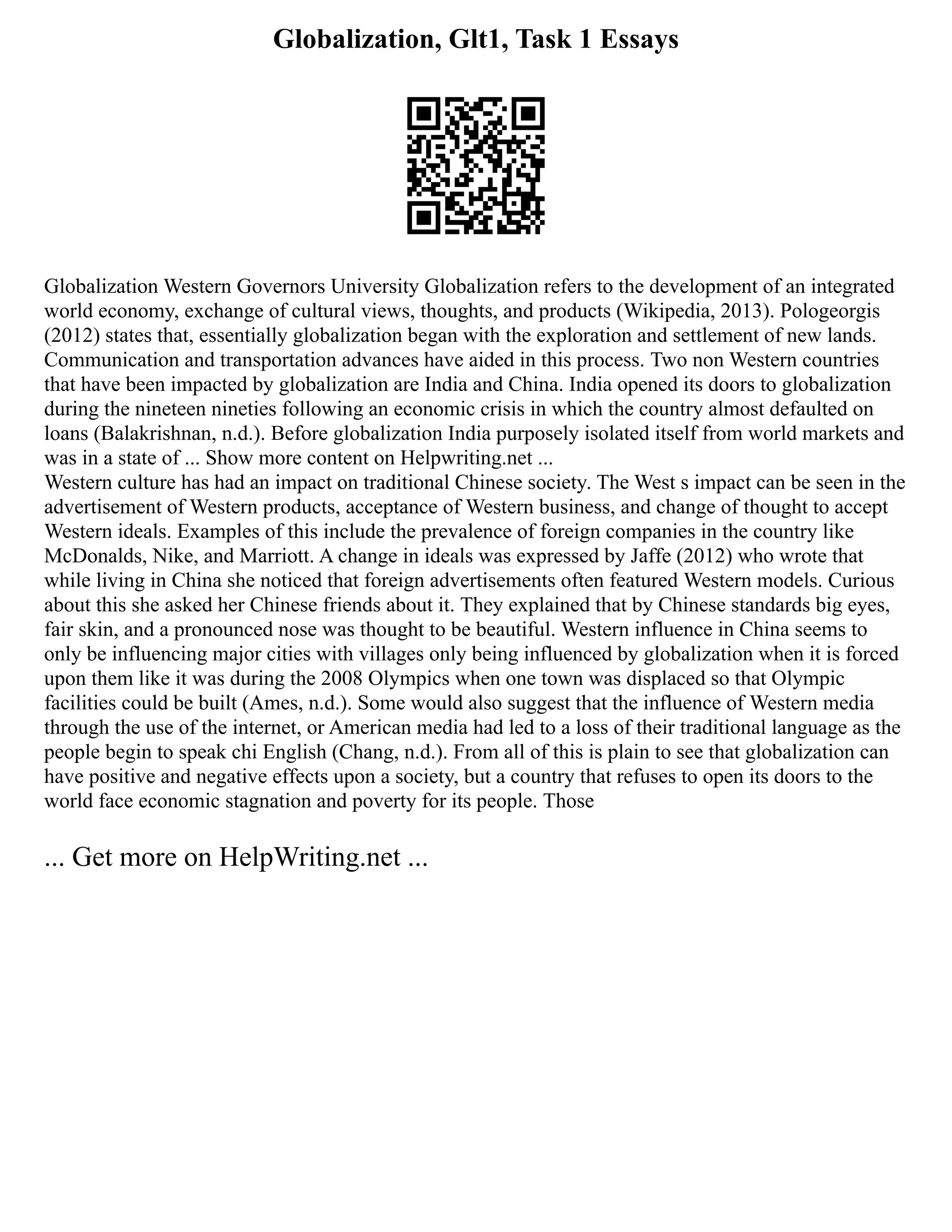 Globalization, Glt1, Task 1 Essays
Globalization Western Governors University Globalization refers to the development of an integrated
world economy, exchange of cultural views, thoughts, and products (Wikipedia, 2013). Pologeorgis
(2012) states that, essentially globalization began with the exploration and settlement of new lands.
Communication and transportation advances have aided in this process. Two non Western countries
that have been impacted by globalization are India and China. India opened its doors to globalization
during the nineteen nineties following an economic crisis in which the country almost defaulted on
loans (Balakrishnan, n.d.). Before globalization India purposely isolated itself from world markets and
was in a state of ... Show more content on Helpwriting.net ...
Western culture has had an impact on traditional Chinese society. The West s impact can be seen in the
advertisement of Western products, acceptance of Western business, and change of thought to accept
Western ideals. Examples of this include the prevalence of foreign companies in the country like
McDonalds, Nike, and Marriott. A change in ideals was expressed by Jaffe (2012) who wrote that
while living in China she noticed that foreign advertisements often featured Western models. Curious
about this she asked her Chinese friends about it. They explained that by Chinese standards big eyes,
fair skin, and a pronounced nose was thought to be beautiful. Western influence in China seems to
only be influencing major cities with villages only being influenced by globalization when it is forced
upon them like it was during the 2008 Olympics when one town was displaced so that Olympic
facilities could be built (Ames, n.d.). Some would also suggest that the influence of Western media
through the use of the internet, or American media had led to a loss of their traditional language as the
people begin to speak chi English (Chang, n.d.). From all of this is plain to see that globalization can
have positive and negative effects upon a society, but a country that refuses to open its doors to the
world face economic stagnation and poverty for its people. Those
... Get more on HelpWriting.net ...
 