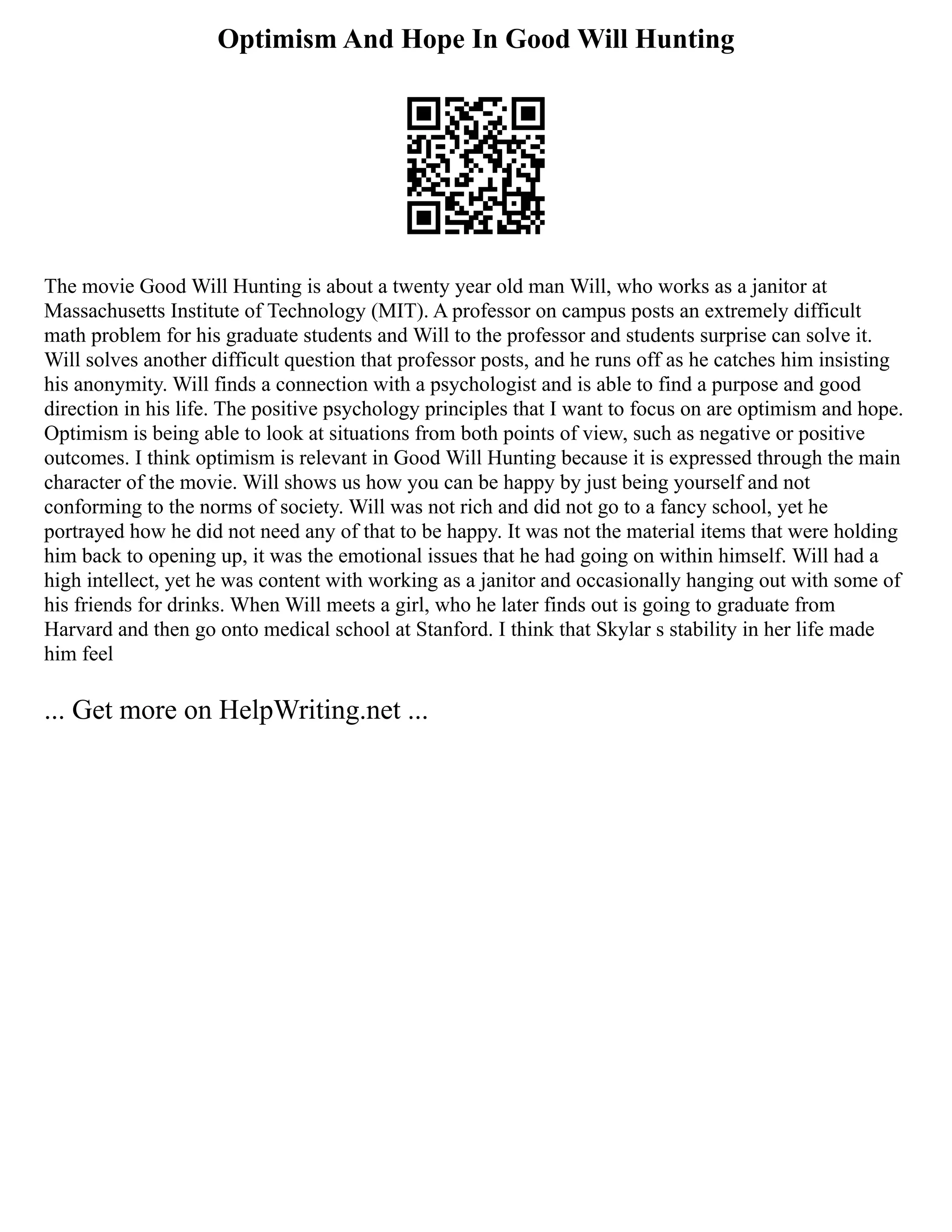 Optimism And Hope In Good Will Hunting
The movie Good Will Hunting is about a twenty year old man Will, who works as a janitor at
Massachusetts Institute of Technology (MIT). A professor on campus posts an extremely difficult
math problem for his graduate students and Will to the professor and students surprise can solve it.
Will solves another difficult question that professor posts, and he runs off as he catches him insisting
his anonymity. Will finds a connection with a psychologist and is able to find a purpose and good
direction in his life. The positive psychology principles that I want to focus on are optimism and hope.
Optimism is being able to look at situations from both points of view, such as negative or positive
outcomes. I think optimism is relevant in Good Will Hunting because it is expressed through the main
character of the movie. Will shows us how you can be happy by just being yourself and not
conforming to the norms of society. Will was not rich and did not go to a fancy school, yet he
portrayed how he did not need any of that to be happy. It was not the material items that were holding
him back to opening up, it was the emotional issues that he had going on within himself. Will had a
high intellect, yet he was content with working as a janitor and occasionally hanging out with some of
his friends for drinks. When Will meets a girl, who he later finds out is going to graduate from
Harvard and then go onto medical school at Stanford. I think that Skylar s stability in her life made
him feel
... Get more on HelpWriting.net ...
 
